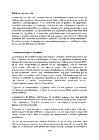 Politique commerciale
Au sein de l‟UE, de l‟OMC et de l‟OCDE, le Gouvernement entend poursuivre une
politique commerciale et économique active. Cette politique se fera au service de
l‟économie luxembourgeoise, et en cohérence avec la politique de coopération,
aussi bien à l‟extérieur de l‟Union qu‟à l‟intérieur. La taille et le degré d‟ouverture de
notre économie font qu‟elle reste fortement tributaire d‟un accès sans heurts et sans
limitations aux marchés. Le Gouvernement aura également à cœur d‟oeuvrer dans
le cadre des négociations commerciales multilatérales pour l‟inclusion de standards
sociaux et environnementaux ambitieux et responsables, tout comme il veillera à la
cohérence des ambitions économiques, politiques, sociales et environnementales.
Au niveau européen, il s'engage pour une politique européenne crédible en matière
de mesures de défense commerciale.

Union économique et monétaire
Le processus du semestre européen permet aux institutions communautaires et aux
Etats membres de faire annuellement le bilan des politiques économiques et
sociales de ces derniers sur base de leurs programmes nationaux de réforme (PNR)
et de leurs programmes de stabilité ou de convergence. Afin de renforcer
l‟appropriation nationale de cet exercice aussi utile que nécessaire, le
Gouvernement entend renforcer davantage l‟implication de la Chambre des députés
et des partenaires sociaux. Les recommandations aux pays proposées par la
Commission et adoptées par le Conseil doivent de leur côté réserver une marge de
manœuvre suffisante au législateur national pour en affermir la légitimité aux yeux
des acteurs du terrain : administrations, entreprises, partenaires sociaux,
consommateurs, usagers des services publics.
S‟agissant de la consolidation budgétaire, l‟effort doit être poursuivi pour atteindre,
d‟ici la fin de cette législature, l‟objectif à moyen terme que l‟Etat s‟est fixé dans le
cadre de l‟Union.
L‟achèvement de l‟Union économique et monétaire suppose que des progrès
interviennent relativement à ses quatre piliers : l‟Union bancaire, l‟Union budgétaire,
l‟Union politique et l‟Union économique dont on ne négligera pas la dimension
sociale et environnementale.
S‟agissant de l‟Union bancaire, il conviendra d‟assurer la symétrie dans l‟intégration
communautaire de ses différentes composantes : à une supervision européenne
devra correspondre au bout du compte une responsabilité financière également
européenne.
Du fait de l‟importance des services financiers et de la place financière dans
l‟économie luxembourgeoise, la vigilance demeurera de mise afin de garantir des
règles de jeu équitables entre centres financiers au niveau européen et international
- 194 -

 
