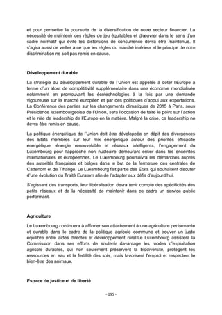 et pour permettre la poursuite de la diversification de notre secteur financier. La
nécessité de maintenir ces règles de jeu équitables et d‟œuvrer dans le sens d‟un
cadre normatif qui évite les distorsions de concurrence devra être maintenue. Il
s‟agira aussi de veiller à ce que les règles du marché intérieur et le principe de nondiscrimination ne soit pas remis en cause.

Développement durable
La stratégie du développement durable de l‟Union est appelée à doter l‟Europe à
terme d‟un atout de compétitivité supplémentaire dans une économie mondialisée
notamment en promouvant les écotechnologies à la fois par une demande
vigoureuse sur le marché européen et par des politiques d'appui aux exportations.
La Conférence des parties sur les changements climatiques de 2015 à Paris, sous
Présidence luxembourgeoise de l‟Union, sera l‟occasion de faire le point sur l‟action
et le rôle de leadership de l‟Europe en la matière. Malgré la crise, ce leadership ne
devra être remis en cause.
La politique énergétique de l‟Union doit être développée en dépit des divergences
des Etats membres sur leur mix énergétique autour des priorités efficacité
énergétique, énergie renouvelable et réseaux intelligents, l‟engagement du
Luxembourg pour l‟approche non nucléaire demeurant entier dans les enceintes
internationales et européennes. Le Luxembourg poursuivra les démarches auprès
des autorités françaises et belges dans le but de la fermeture des centrales de
Cattenom et de Tihange. Le Luxembourg fait partie des Etats qui souhaitent discuter
d‟une évolution du Traité Euratom afin de l‟adapter aux défis d‟aujourd‟hui.
S‟agissant des transports, leur libéralisation devra tenir compte des spécificités des
petits réseaux et de la nécessité de maintenir dans ce cadre un service public
performant.

Agriculture
Le Luxembourg continuera à affirmer son attachement à une agriculture performante
et durable dans le cadre de la politique agricole commune et trouver un juste
équilibre entre aides directes et développement rural.Le Luxembourg assistera la
Commission dans ses efforts de soutenir davantage les modes d'exploitation
agricole durables, qui non seulement préservent la biodiversité, protègent les
ressources en eau et la fertilité des sols, mais favorisent l'emploi et respectent le
bien-être des animaux.

Espace de justice et de liberté
- 195 -

 