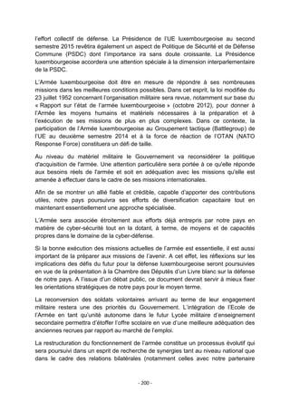 l‟effort collectif de défense. La Présidence de l‟UE luxembourgeoise au second
semestre 2015 revêtira également un aspect de Politique de Sécurité et de Défense
Commune (PSDC) dont l‟importance ira sans doute croissante. La Présidence
luxembourgeoise accordera une attention spéciale à la dimension interparlementaire
de la PSDC.
L‟Armée luxembourgeoise doit être en mesure de répondre à ses nombreuses
missions dans les meilleures conditions possibles. Dans cet esprit, la loi modifiée du
23 juillet 1952 concernant l‟organisation militaire sera revue, notamment sur base du
« Rapport sur l‟état de l‟armée luxembourgeoise » (octobre 2012), pour donner à
l‟Armée les moyens humains et matériels nécessaires à la préparation et à
l‟exécution de ses missions de plus en plus complexes. Dans ce contexte, la
participation de l‟Armée luxembourgeoise au Groupement tactique (Battlegroup) de
l‟UE au deuxième semestre 2014 et à la force de réaction de l‟OTAN (NATO
Response Force) constituera un défi de taille.
Au niveau du matériel militaire le Gouvernement va reconsidérer la politique
d'acquisition de l'armée. Une attention particulière sera portée à ce qu'elle réponde
aux besoins réels de l'armée et soit en adéquation avec les missions qu'elle est
amenée à effectuer dans le cadre de ses missions internationales.
Afin de se montrer un allié fiable et crédible, capable d‟apporter des contributions
utiles, notre pays poursuivra ses efforts de diversification capacitaire tout en
maintenant essentiellement une approche spécialisée.
L‟Armée sera associée étroitement aux efforts déjà entrepris par notre pays en
matière de cyber-sécurité tout en la dotant, à terme, de moyens et de capacités
propres dans le domaine de la cyber-défense.
Si la bonne exécution des missions actuelles de l‟armée est essentielle, il est aussi
important de la préparer aux missions de l‟avenir. A cet effet, les réflexions sur les
implications des défis du futur pour la défense luxembourgeoise seront poursuivies
en vue de la présentation à la Chambre des Députés d‟un Livre blanc sur la défense
de notre pays. A l‟issue d‟un débat public, ce document devrait servir à mieux fixer
les orientations stratégiques de notre pays pour le moyen terme.
La reconversion des soldats volontaires arrivant au terme de leur engagement
militaire restera une des priorités du Gouvernement. L‟intégration de l‟Ecole de
l‟Armée en tant qu‟unité autonome dans le futur Lycée militaire d‟enseignement
secondaire permettra d‟étoffer l‟offre scolaire en vue d‟une meilleure adéquation des
anciennes recrues par rapport au marché de l‟emploi.
La restructuration du fonctionnement de l‟armée constitue un processus évolutif qui
sera poursuivi dans un esprit de recherche de synergies tant au niveau national que
dans le cadre des relations bilatérales (notamment celles avec notre partenaire

- 200 -

 
