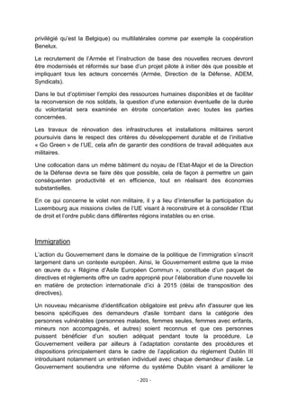 privilégié qu‟est la Belgique) ou multilatérales comme par exemple la coopération
Benelux.
Le recrutement de l‟Armée et l‟instruction de base des nouvelles recrues devront
être modernisés et réformés sur base d‟un projet pilote à initier dès que possible et
impliquant tous les acteurs concernés (Armée, Direction de la Défense, ADEM,
Syndicats).
Dans le but d‟optimiser l‟emploi des ressources humaines disponibles et de faciliter
la reconversion de nos soldats, la question d‟une extension éventuelle de la durée
du volontariat sera examinée en étroite concertation avec toutes les parties
concernées.
Les travaux de rénovation des infrastructures et installations militaires seront
poursuivis dans le respect des critères du développement durable et de l‟initiative
« Go Green » de l‟UE, cela afin de garantir des conditions de travail adéquates aux
militaires.
Une collocation dans un même bâtiment du noyau de l‟Etat-Major et de la Direction
de la Défense devra se faire dès que possible, cela de façon à permettre un gain
conséquenten productivité et en efficience, tout en réalisant des économies
substantielles.
En ce qui concerne le volet non militaire, il y a lieu d‟intensifier la participation du
Luxembourg aux missions civiles de l‟UE visant à reconstruire et à consolider l‟Etat
de droit et l‟ordre public dans différentes régions instables ou en crise.

Immigration
L‟action du Gouvernement dans le domaine de la politique de l‟immigration s‟inscrit
largement dans un contexte européen. Ainsi, le Gouvernement estime que la mise
en œuvre du « Régime d‟Asile Européen Commun », constituée d‟un paquet de
directives et règlements offre un cadre approprié pour l‟élaboration d‟une nouvelle loi
en matière de protection internationale d‟ici à 2015 (délai de transposition des
directives).
Un nouveau mécanisme d'identification obligatoire est prévu afin d'assurer que les
besoins spécifiques des demandeurs d'asile tombant dans la catégorie des
personnes vulnérables (personnes malades, femmes seules, femmes avec enfants,
mineurs non accompagnés, et autres) soient reconnus et que ces personnes
puissent bénéficier d‟un soutien adéquat pendant toute la procédure. Le
Gouvernement veillera par ailleurs à l‟adaptation constante des procédures et
dispositions principalement dans le cadre de l‟application du règlement Dublin III
introduisant notamment un entretien individuel avec chaque demandeur d‟asile. Le
Gouvernement soutiendra une réforme du système Dublin visant à améliorer le
- 201 -

 
