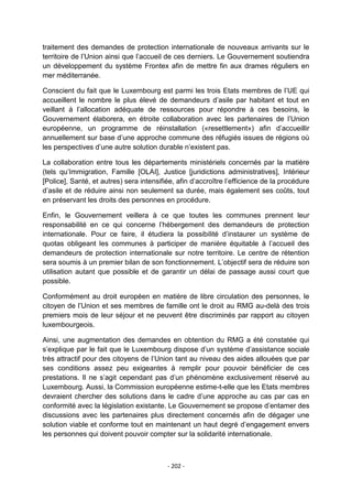 traitement des demandes de protection internationale de nouveaux arrivants sur le
territoire de l‟Union ainsi que l‟accueil de ces derniers. Le Gouvernement soutiendra
un développement du système Frontex afin de mettre fin aux drames réguliers en
mer méditerranée.
Conscient du fait que le Luxembourg est parmi les trois Etats membres de l‟UE qui
accueillent le nombre le plus élevé de demandeurs d‟asile par habitant et tout en
veillant à l‟allocation adéquate de ressources pour répondre à ces besoins, le
Gouvernement élaborera, en étroite collaboration avec les partenaires de l‟Union
européenne, un programme de réinstallation («resettlement») afin d‟accueillir
annuellement sur base d‟une approche commune des réfugiés issues de régions où
les perspectives d‟une autre solution durable n‟existent pas.
La collaboration entre tous les départements ministériels concernés par la matière
(tels qu‟Immigration, Famille [OLAI], Justice [juridictions administratives], Intérieur
[Police], Santé, et autres) sera intensifiée, afin d‟accroître l‟efficience de la procédure
d‟asile et de réduire ainsi non seulement sa durée, mais également ses coûts, tout
en préservant les droits des personnes en procédure.
Enfin, le Gouvernement veillera à ce que toutes les communes prennent leur
responsabilité en ce qui concerne l‟hébergement des demandeurs de protection
internationale. Pour ce faire, il étudiera la possibilité d‟instaurer un système de
quotas obligeant les communes à participer de manière équitable à l‟accueil des
demandeurs de protection internationale sur notre territoire. Le centre de rétention
sera soumis à un premier bilan de son fonctionnement. L‟objectif sera de réduire son
utilisation autant que possible et de garantir un délai de passage aussi court que
possible.
Conformément au droit européen en matière de libre circulation des personnes, le
citoyen de l‟Union et ses membres de famille ont le droit au RMG au-delà des trois
premiers mois de leur séjour et ne peuvent être discriminés par rapport au citoyen
luxembourgeois.
Ainsi, une augmentation des demandes en obtention du RMG a été constatée qui
s‟explique par le fait que le Luxembourg dispose d‟un système d‟assistance sociale
très attractif pour des citoyens de l‟Union tant au niveau des aides allouées que par
ses conditions assez peu exigeantes à remplir pour pouvoir bénéficier de ces
prestations. Il ne s‟agit cependant pas d‟un phénomène exclusivement réservé au
Luxembourg. Aussi, la Commission européenne estime-t-elle que les Etats membres
devraient chercher des solutions dans le cadre d‟une approche au cas par cas en
conformité avec la législation existante. Le Gouvernement se propose d‟entamer des
discussions avec les partenaires plus directement concernés afin de dégager une
solution viable et conforme tout en maintenant un haut degré d‟engagement envers
les personnes qui doivent pouvoir compter sur la solidarité internationale.

- 202 -

 