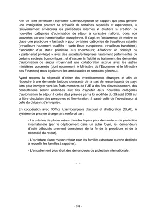 Afin de faire bénéficier l‟économie luxembourgeoise de l‟apport que peut générer
une immigration pouvant se prévaloir de certaines capacités et expériences, le
Gouvernement améliorera les procédures internes et étudiera la création de
nouvelles catégories d‟autorisation de séjour à caractère national, donc non
couvertes par une harmonisation européenne. Il s‟agit en l‟occurrence de mettre en
place une procédure « fasttrack » pour certaines catégories de travailleurs salariés
(travailleurs hautement qualifiés – carte bleue européenne, travailleurs transférés);
d‟accorder d‟un statut prioritaire aux chercheurs; d‟élaborer un concept de
« partenariat privilégié » avec des sociétés/entreprises hautement performantes de
certains secteurs économiques ; et d‟assurer la fluidité du traitement des demandes
d‟autorisation de séjour moyennant une collaboration accrue avec les autres
ministères concernés (dont notamment le Ministère de l‟Economie et le Ministère
des Finances), mais également les ambassades et consulats généraux.
Ayant reconnu la nécessité d‟attirer des investissements étrangers et afin de
répondre à une demande toujours croissante de la part de ressortissants de pays
tiers pour immigrer vers les États membres de l‟UE à des fins d‟investissement, des
consultations seront entamées aux fins d‟ajouter deux nouvelles catégories
d‟autorisation de séjour à celles déjà prévues par la loi modifiée du 29 août 2008 sur
la libre circulation des personnes et l‟immigration, à savoir celle de l‟investisseur et
celle du dirigeant d‟entreprise.
En coopération avec l‟Office luxembourgeois d‟accueil et d‟intégration (OLAI), le
système de prise en charge sera renforcé par :
- La création de places retour dans les foyers pour demandeurs de protection
internationale (par le déplacement dans un autre foyer, les demandeurs
d‟asile déboutés prennent conscience de la fin de la procédure et de la
nécessité du retour).
- L‟ouverture d‟une maison retour pour les familles (structure ouverte destinée
à recueillir les familles à rapatrier).
- L‟encadrement plus étroit des demandeurs de protection internationale.

***

- 203 -

 