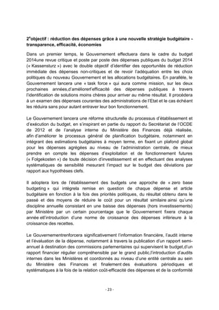 2eobjectif : réduction des dépenses grâce à une nouvelle stratégie budgétaire transparence, efficacité, économies
Dans un premier temps, le Gouvernement effectuera dans le cadre du budget
2014une revue critique et poste par poste des dépenses publiques du budget 2014
(« Kassensturz ») avec le double objectif d‟identifier des opportunités de réduction
immédiate des dépenses non-critiques et de revoir l‟adéquation entre les choix
politiques du nouveau Gouvernement et les allocations budgétaires. En parallèle, le
Gouvernement lancera une « task force » qui aura comme mission, sur les deux
prochaines années,d‟améliorerl‟efficacité des dépenses publiques à travers
l‟identification de solutions moins chères pour arriver au même résultat. Il procédera
à un examen des dépenses courantes des administrations de l‟Etat et le cas échéant
les réduira sans pour autant entraver leur bon fonctionnement.
Le Gouvernement lancera une réforme structurelle du processus d‟établissement et
d‟exécution du budget, en s‟inspirant en partie du rapport du Secrétariat de l‟OCDE
de 2012 et de l‟analyse interne du Ministère des Finances déjà réalisée,
afin d‟améliorer le processus général de planification budgétaire, notamment en
intégrant des estimations budgétaires à moyen terme, en fixant un plafond global
pour les dépenses agrégées au niveau de l‟administration centrale, de mieux
prendre en compte les dépenses d‟exploitation et de fonctionnement futures
(« Folgekosten ») de toute décision d‟investissement et en effectuant des analyses
systématiques de sensibilité mesurant l‟impact sur le budget des déviations par
rapport aux hypothèses clefs.
Il adoptera lors de l‟établissement des budgets une approche de « zero base
budgeting » qui intègrela remise en question de chaque dépense et article
budgétaire en fonction à la fois des priorités politiques, du résultat obtenu dans le
passé et des moyens de réduire le coût pour un résultat similaire ainsi qu‟une
discipline annuelle consistant en une baisse des dépenses (hors investissements)
par Ministère par un certain pourcentage que le Gouvernement fixera chaque
année etl‟introduction d‟une norme de croissance des dépenses inférieure à la
croissance des recettes.
Le Gouvernementrenforcera significativement l‟information financière, l‟audit interne
et l‟évaluation de la dépense, notamment à travers la publication d‟un rapport semiannuel à destination des commissions parlementaires qui supervisent le budget,d‟un
rapport financier régulier compréhensible par le grand public,l‟introduction d‟audits
internes dans les Ministères et coordonnés au niveau d‟une entité centrale au sein
du Ministère des Finances et finalement des évaluations périodiques et
systématiques à la fois de la relation coût-efficacité des dépenses et de la conformité

- 23 -

 