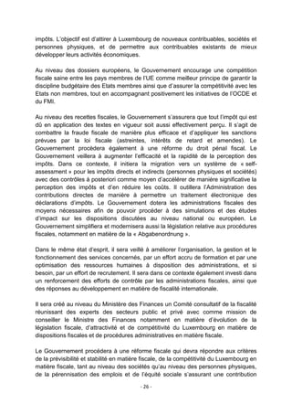 impôts. L‟objectif est d‟attirer à Luxembourg de nouveaux contribuables, sociétés et
personnes physiques, et de permettre aux contribuables existants de mieux
développer leurs activités économiques.
Au niveau des dossiers européens, le Gouvernement encourage une compétition
fiscale saine entre les pays membres de l‟UE comme meilleur principe de garantir la
discipline budgétaire des Etats membres ainsi que d‟assurer la compétitivité avec les
Etats non membres, tout en accompagnant positivement les initiatives de l‟OCDE et
du FMI.
Au niveau des recettes fiscales, le Gouvernement s‟assurera que tout l‟impôt qui est
dû en application des textes en vigueur soit aussi effectivement perçu. Il s‟agit de
combattre la fraude fiscale de manière plus efficace et d‟appliquer les sanctions
prévues par la loi fiscale (astreintes, intérêts de retard et amendes). Le
Gouvernement procèdera également à une réforme du droit pénal fiscal. Le
Gouvernement veillera à augmenter l‟efficacité et la rapidité de la perception des
impôts. Dans ce contexte, il initiera la migration vers un système de « selfassessment » pour les impôts directs et indirects (personnes physiques et sociétés)
avec des contrôles à posteriori comme moyen d‟accélérer de manière significative la
perception des impôts et d‟en réduire les coûts. Il outillera l‟Administration des
contributions directes de manière à permettre un traitement électronique des
déclarations d‟impôts. Le Gouvernement dotera les administrations fiscales des
moyens nécessaires afin de pouvoir procéder à des simulations et des études
d‟impact sur les dispositions discutées au niveau national ou européen. Le
Gouvernement simplifiera et modernisera aussi la législation relative aux procédures
fiscales, notamment en matière de la « Abgabenordnung ».
Dans le même état d‟esprit, il sera veillé à améliorer l‟organisation, la gestion et le
fonctionnement des services concernés, par un effort accru de formation et par une
optimisation des ressources humaines à disposition des administrations, et si
besoin, par un effort de recrutement. Il sera dans ce contexte également investi dans
un renforcement des efforts de contrôle par les administrations fiscales, ainsi que
des réponses au développement en matière de fiscalité internationale.
Il sera créé au niveau du Ministère des Finances un Comité consultatif de la fiscalité
réunissant des experts des secteurs public et privé avec comme mission de
conseiller le Ministre des Finances notamment en matière d‟évolution de la
législation fiscale, d‟attractivité et de compétitivité du Luxembourg en matière de
dispositions fiscales et de procédures administratives en matière fiscale.
Le Gouvernement procédera à une réforme fiscale qui devra répondre aux critères
de la prévisibilité et stabilité en matière fiscale, de la compétitivité du Luxembourg en
matière fiscale, tant au niveau des sociétés qu‟au niveau des personnes physiques,
de la pérennisation des emplois et de l‟équité sociale s‟assurant une contribution
- 26 -

 