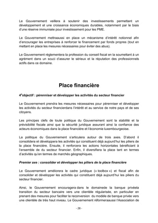 Le Gouvernement veillera à soutenir des investissements permettant un
développement et une croissance économiques durables, notamment par le biais
d‟une réserve immunisée pour investissement pour les PME.
Le Gouvernement mettraaussi en place un mécanisme d‟intérêt notionnel afin
d‟encourager les entreprises à renforcer le financement par fonds propres (tout en
mettant en place les mesures nécessaires pour éviter des abus).
Le Gouvernement réglementera la profession du conseil fiscal en la soumettant à un
agrément dans un souci d‟assurer le sérieux et la réputation des professionnels
actifs dans ce domaine.

Place financière
4eobjectif : pérenniser et développer les activités du secteur financier
Le Gouvernement prendra les mesures nécessaires pour pérenniser et développer
les activités du secteur financierdans l‟intérêt et au service de notre pays et de ses
citoyens.
Les principes clefs de toute politique du Gouvernement sont la stabilité et la
prévisibilité fiscale ainsi que la sécurité juridique assurant ainsi la confiance des
acteurs économiques dans la place financière et l‟économie luxembourgeoise.
La politique du Gouvernement s‟articulera autour de trois axes. D‟abord il
consolidera et développera les activités qui constituent déjà aujourd‟hui les piliers de
la place financière. Ensuite, il renforcera les actions horizontales bénéficiant à
l‟ensemble de du secteur financier. Enfin, il diversifiera la place tant en termes
d‟activités qu‟en termes de marchés géographiques.
Premier axe : consolider et développer les piliers de la place financière
Le Gouvernement améliorera le cadre juridique (« toolbox ») et fiscal afin de
consolider et développer les activités qui constituent déjà aujourd‟hui les piliers du
secteur financier.
Ainsi, le Gouvernement encouragera dans le domainede la banque privéela
transition du secteur bancaire vers une clientèle régularisée, en particulier en
prenant des mesures pour faciliter la reconversion du modèle de banque privée vers
une clientèle de très haut niveau. Le Gouvernement réformeraaussi l‟Association de
- 28 -

 