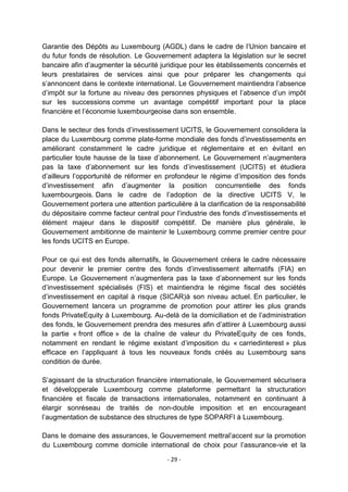 Garantie des Dépôts au Luxembourg (AGDL) dans le cadre de l‟Union bancaire et
du futur fonds de résolution. Le Gouvernement adaptera la législation sur le secret
bancaire afin d‟augmenter la sécurité juridique pour les établissements concernés et
leurs prestataires de services ainsi que pour préparer les changements qui
s‟annoncent dans le contexte international. Le Gouvernement maintiendra l‟absence
d‟impôt sur la fortune au niveau des personnes physiques et l‟absence d‟un impôt
sur les successions comme un avantage compétitif important pour la place
financière et l‟économie luxembourgeoise dans son ensemble.
Dans le secteur des fonds d‟investissement UCITS, le Gouvernement consolidera la
place du Luxembourg comme plate-forme mondiale des fonds d‟investissements en
améliorant constamment le cadre juridique et réglementaire et en évitant en
particulier toute hausse de la taxe d‟abonnement. Le Gouvernement n‟augmentera
pas la taxe d‟abonnement sur les fonds d‟investissement (UCITS) et étudiera
d‟ailleurs l‟opportunité de réformer en profondeur le régime d‟imposition des fonds
d‟investissement afin d‟augmenter la position concurrentielle des fonds
luxembourgeois. Dans le cadre de l‟adoption de la directive UCITS V, le
Gouvernement portera une attention particulière à la clarification de la responsabilité
du dépositaire comme facteur central pour l‟industrie des fonds d‟investissements et
élément majeur dans le dispositif compétitif. De manière plus générale, le
Gouvernement ambitionne de maintenir le Luxembourg comme premier centre pour
les fonds UCITS en Europe.
Pour ce qui est des fonds alternatifs, le Gouvernement créera le cadre nécessaire
pour devenir le premier centre des fonds d‟investissement alternatifs (FIA) en
Europe. Le Gouvernement n‟augmentera pas la taxe d‟abonnement sur les fonds
d‟investissement spécialisés (FIS) et maintiendra le régime fiscal des sociétés
d‟investissement en capital à risque (SICAR)à son niveau actuel. En particulier, le
Gouvernement lancera un programme de promotion pour attirer les plus grands
fonds PrivateEquity à Luxembourg. Au-delà de la domiciliation et de l‟administration
des fonds, le Gouvernement prendra des mesures afin d‟attirer à Luxembourg aussi
la partie « front office » de la chaîne de valeur du PrivateEquity de ces fonds,
notamment en rendant le régime existant d‟imposition du « carriedinterest » plus
efficace en l‟appliquant à tous les nouveaux fonds créés au Luxembourg sans
condition de durée.
S‟agissant de la structuration financière internationale, le Gouvernement sécurisera
et développerale Luxembourg comme plateforme permettant la structuration
financière et fiscale de transactions internationales, notamment en continuant à
élargir sonréseau de traités de non-double imposition et en encourageant
l‟augmentation de substance des structures de type SOPARFI à Luxembourg.
Dans le domaine des assurances, le Gouvernement mettral‟accent sur la promotion
du Luxembourg comme domicile international de choix pour l‟assurance-vie et la
- 29 -

 