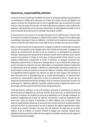 Ouverture, responsabilité,cohésion
Le Gouvernement est porté par l’ambition d’incarner le renouveau politique auquel aspirent
nos concitoyens.Il modernisera notre pays sur la base d’un projet commun qui apporte une
réponse au besoin de changement qui est réel et palpable dans tous les domaines.Ce projet
commun sera axé autour de la gestion de l’Etat et des finances publiques, dela durabilité des
politiques, dela promotion de la croissance économique, du développement durable et de la
cohésion sociale, de la lutte contre le chômage etdu progrès sociétal.
Le Gouvernement a la mission et le courage d’entreprendre les réformes qui s’imposent afin
de restaurer la confiance et proposer un projet d’avenir porteur d‘espoir et d’une dynamique
nouvelle pour notre pays et tous ses habitants. Il est déterminé à moderniser notre pays pour
assurer le bien-être des citoyens et le rendre apte à relever les défis posés qui sont multiples.
Dans un esprit d’ouverture le Gouvernement s’engage à renforcer la démocratie et avancer
vers plus de transparence et de dialogue dans notre société pluriculturelle. Il engagera une
réforme du fonctionnement de l’Etat et de ses institutions. La participation au processus
politique, l’épanouissement personnel et la cohésion sociale sont les attributs d’une société
ouverte et accueillante à l’image de notre pays. Le Gouvernement mettra l’accent sur une
politique d’information transparente et active. Il cherchera un dialogue constructif avec
l’opposition parlementaire et relancera le dialogue social. Il sera à l’écoute des citoyens qui
auront l’occasion de s’exprimer par voie référendaire sur les questions touchant notamment
à l’organisation de la vie publique. Il facilitera la concrétisation d’initiatives citoyennes. Le
Gouvernement mettra des accents au niveau des réformes sociétales. Notre Constitution et
nos législations doivent apporter une réponse aux défis de notre époque. Ceci constitue la
base nécessaire pour le développement de la société luxembourgeoise. Le Gouvernement
assumera ses responsabilités aujourd’hui et face aux générations futures. Ne pas agir au
niveau de l’amélioration des finances publiques et de la croissance économique n’est pas une
option pour lui. Efficience, efficacité, durabilité, cohésion sociale et égalité des chances sont
les principes directeurs qui caractérisent l’action du Gouvernement.
L’état des finances publiques est tel qu’à politique inchangée, le Luxembourg ne pourra à
terme honorer ses obligations en tant que membre de la zone euro. Le Gouvernement est
déterminé à redresser la situation au cours de la législature et a le courage d’attaquer les
problèmes budgétaires par le biais de réformes structurelles. Il poursuit l’objectif de faire
mieux avec moins de moyens. Il demandera un effort collectif, juste et équitable. Toute
dépense supplémentaire prévue par le Gouvernement sera fonction de la situation financière
générale de l’Etat. Le Gouvernement est prêt à déployer des efforts supplémentaires dans
l’intérêt de la création d’emplois ainsi que dans les domaines du logement, de la petite
enfance et de la mobilité. La manière d’établir le budget sera repensée. Chaque poste
budgétaire doit pouvoir être justifié tant par rapport à sa finalité concrète que par rapport à
l’économie générale du budget.
-3-

 