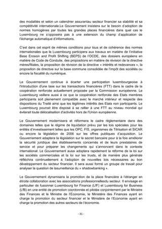 des modalités et selon un calendrier assurantau secteur financier sa stabilité et sa
compétitivité internationale.Le Gouvernement insistera sur le besoin d‟adoption de
normes homogènes par toutes les grandes places financières dans quel cas le
Luxembourg ne s‟opposera pas à une extension du champ d‟application de
l‟échange automatique d‟informations.
C‟est dans cet esprit de mêmes conditions pour tous et de cohérence des normes
internationales que le Luxembourg participera aux travaux en matière de l‟initiative
Base Erosion and Profit Shifting (BEPS) de l‟OCDE, des dossiers européens en
matière de Code de Conduite, des propositions en matière de révision de la directive
mères/filiales, la proposition de révision de la directive « intérêts et redevances », la
proposition de directive sur la base commune consolidée de l‟impôt des sociétés ou
encore la fiscalité du numérique.
Le Gouvernement continue à écarter une participation luxembourgeoise à
l'introduction d'une taxe sur les transactions financières (FTT) dans le cadre de la
coopération renforcée actuellement proposée par la Commission européenne. Le
Luxembourg veillera aussi à ce que la coopération renforcée des Etats membres
participants soit pleinement compatible avec le marché intérieur et respecte des
dispositions du Traité ainsi que les légitimes intérêts des Etats non participants. Le
Luxembourg pourrait être disposé à se rallier à une FTT au niveau mondial qui
éviterait toute délocalisation d'activités hors de l'Union européenne.
Le Gouvernement modernisera et réformera le cadre réglementaire dans des
domaines telles que le régime de liquidation prévu par les lois spéciales pour les
entités d‟investissement telles qus les OPC, FIS, organismes de Titrisation et SICAR
ou encore la législation de 2006 sur les offres publiques d‟acquisition. Le
Gouvernement adaptera la législation sur le secret bancaire pour à la fois améliorer
la sécurité juridique des établissements concernés et de leurs prestataires de
service et pour préparer les changements qui s‟annoncent dans le contexte
international. Le Gouvernement aussi adoptera rapidement la réforme de la loi sur
les sociétés commerciales et la loi sur les trusts, et de manière plus générale
réfléchira continuellement à l‟adoption de nouvelles lois nécessaires au bon
développement du secteur financier. Il sera aussi formé un groupe de travail pour
analyser la question de lasurveillance du « shadowbanking ».
Le Gouvernement dynamisera la promotion de la place financière à l‟étranger en
étroite collaboration avec les associations professionnellesdu secteur. Il envisage en
particulier de fusionner Luxembourg for Finance (LfF) et Luxembourg for Business
(LfB) en une entité de promotion coordonnée et pilotée conjointement par le Ministre
des Finances et le Ministre de l‟Economie, le Ministère des Finances ayant en
charge la promotion du secteur financier et le Ministère de l‟Economie ayant en
charge la promotion des autres secteurs de l‟économie.
- 31 -

 