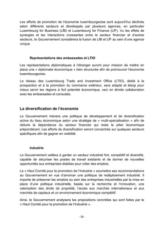 Les efforts de promotion de l‟économie luxembourgeoise sont aujourd‟hui déclinés
selon différents secteurs et développés par plusieurs agences, en particulier
Luxembourg for Business (LfB) et Luxembourg for Finance (LfF). Vu les effets de
synergies et les interactions croissantes entre le secteur financier et d‟autres
secteurs, le Gouvernement considèrera la fusion de LfB et LfF au sein d‟une agence
unique.

Représentations des ambassades et LTIO
Les représentations diplomatiques à l‟étranger auront pour mission de mettre en
place une « diplomatie économique » bien structurée afin de promouvoir l‟économie
luxembourgeoise.
Le réseau des Luxembourg Trade and Investment Office (LTIO), dédié à la
prospection et à la promotion du commerce extérieur, sera adapté et élargi pour
mieux servir les régions à fort potentiel économique, ceci en étroite collaboration
avec les ambassades et consulats.

La diversification de l’économie
Le Gouvernement mènera une politique de développement et de diversification
active du tissu économique selon une stratégie de « multi-spécialisation » afin de
réduire la dépendance du secteur financier qui reste le pilier économique
prépondérant. Les efforts de diversification seront concentrés sur quelques secteurs
spécifiques afin de gagner en visibilité.

Industrie
Le Gouvernement veillera à garder un secteur industriel fort, compétitif et diversifié,
capable de sécuriser les postes de travail existants et de donner de nouvelles
opportunités aux entreprises établies pour créer des emplois.
Le « Haut Comité pour la promotion de l‟Industrie » soumettra ses recommandations
au Gouvernement en vue d‟amorcer une politique de redéploiement industriel. Il
importe de préserver les emplois au sein des entreprises industrielles par la mise en
place d‟une politique industrielle, basée sur la recherche et l‟innovation, une
valorisation des droits de propriété, l‟accès aux marchés internationaux et aux
marchés de capitaux et un environnement économique compétitif.
Ainsi, le Gouvernement analysera les propositions concrètes qui sont faites par le
« Haut Comité pour la promotion de l‟Industrie ».

- 36 -

 