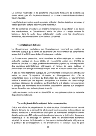 Le terminal multimodal et la plateforme d'autoroute ferroviaire de Bettembourg
seront développés afin de pouvoir desservir un nombre croissant de destinations à
travers l‟Europe.
Les efforts de promotion seront accentués et le plan d‟action logistique sera revu et
adapté pour tenir compte des évolutions du secteur.
Afin de faciliter les procédures en matière d‟importation, d‟exportation et de transit
des marchandises, le Gouvernement mettra en place un « single window for
logistics » dans le cadre d‟une collaboration étroite entre les départements
ministériels, les administrations et les acteurs concernés.

Technologies de la Santé
Le Gouvernement capitalisera sur l‟investissement important en matière de
recherche publique qui a permis de développer une masse critique de compétences
autour du thème fédérateur de la médecine personnalisée.
Le Gouvernement poursuivra, voire intensifiera les efforts déployés en matière de
recherche publique de façon ciblée, en l‟occurrence autour des priorités de
recherche (diabète, oncologie, parkinson et cohorte de population). Il vise également
des domaines potentiellement intéressants en termes de santé publique et
présentant d‟ores et déjà une masse critique, telles les maladies cardio-vasculaires.
A côté du volet recherche publique, le Gouvernement continuera ses efforts pour
mettre en place l‟écosystème nécessaire au développement d‟un pôle de
compétences dans le domaine du biomédical. En particulier, le Gouvernement
veillera à développer des espaces appropriées aux sociétés de biotechnologie
médicales désireuses de s‟implanter au Grand-Duché et à adapter, voire compléter,
la panoplie des instruments de financement spécialement destinée aux entreprises
issues du secteur des technologies de la santé.
Le Gouvernement continuera à soutenir l‟IBBL en tant qu‟infrastructure de recherche
de portée internationale.

Technologies de l’information et de la communication
Grâce aux efforts de prospection et de mise en place d‟infrastructures sur mesure
dans le domaine de la connectivité et des centres de données, le Luxembourg est
devenu aujourd'hui la localisation de choix pour de nombreuses entreprises actives
dans le secteur des TIC, notamment dans les domaines de la distribution de contenu
électronique et du stockage de données dans un environnement hautement
sécurisé. Le secteur de l'information et des communications fait partie intégrante de
la politique de développement et de diversification. Il constitue aussi le point
- 38 -

 