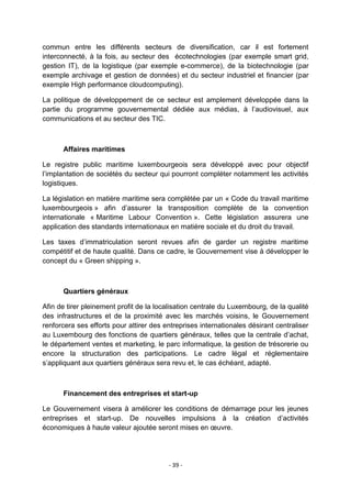commun entre les différents secteurs de diversification, car il est fortement
interconnecté, à la fois, au secteur des écotechnologies (par exemple smart grid,
gestion IT), de la logistique (par exemple e-commerce), de la biotechnologie (par
exemple archivage et gestion de données) et du secteur industriel et financier (par
exemple High performance cloudcomputing).
La politique de développement de ce secteur est amplement développée dans la
partie du programme gouvernemental dédiée aux médias, à l‟audiovisuel, aux
communications et au secteur des TIC.

Affaires maritimes
Le registre public maritime luxembourgeois sera développé avec pour objectif
l‟implantation de sociétés du secteur qui pourront compléter notamment les activités
logistiques.
La législation en matière maritime sera complétée par un « Code du travail maritime
luxembourgeois » afin d‟assurer la transposition complète de la convention
internationale « Maritime Labour Convention ». Cette législation assurera une
application des standards internationaux en matière sociale et du droit du travail.
Les taxes d‟immatriculation seront revues afin de garder un registre maritime
compétitif et de haute qualité. Dans ce cadre, le Gouvernement vise à développer le
concept du « Green shipping ».

Quartiers généraux
Afin de tirer pleinement profit de la localisation centrale du Luxembourg, de la qualité
des infrastructures et de la proximité avec les marchés voisins, le Gouvernement
renforcera ses efforts pour attirer des entreprises internationales désirant centraliser
au Luxembourg des fonctions de quartiers généraux, telles que la centrale d‟achat,
le département ventes et marketing, le parc informatique, la gestion de trésorerie ou
encore la structuration des participations. Le cadre légal et réglementaire
s‟appliquant aux quartiers généraux sera revu et, le cas échéant, adapté.

Financement des entreprises et start-up
Le Gouvernement visera à améliorer les conditions de démarrage pour les jeunes
entreprises et start-up. De nouvelles impulsions à la création d‟activités
économiques à haute valeur ajoutée seront mises en œuvre.

- 39 -

 