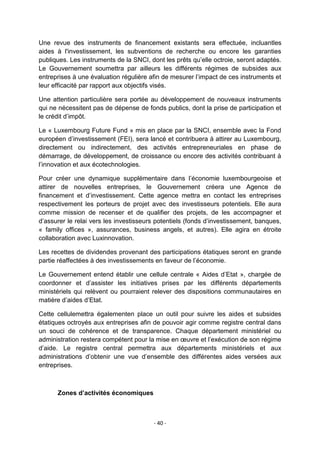 Une revue des instruments de financement existants sera effectuée, incluantles
aides à l'investissement, les subventions de recherche ou encore les garanties
publiques. Les instruments de la SNCI, dont les prêts qu‟elle octroie, seront adaptés.
Le Gouvernement soumettra par ailleurs les différents régimes de subsides aux
entreprises à une évaluation régulière afin de mesurer l‟impact de ces instruments et
leur efficacité par rapport aux objectifs visés.
Une attention particulière sera portée au développement de nouveaux instruments
qui ne nécessitent pas de dépense de fonds publics, dont la prise de participation et
le crédit d‟impôt.
Le « Luxembourg Future Fund » mis en place par la SNCI, ensemble avec la Fond
européen d‟investissement (FEI), sera lancé et contribuera à attirer au Luxembourg,
directement ou indirectement, des activités entrepreneuriales en phase de
démarrage, de développement, de croissance ou encore des activités contribuant à
l‟innovation et aux écotechnologies.
Pour créer une dynamique supplémentaire dans l‟économie luxembourgeoise et
attirer de nouvelles entreprises, le Gouvernement créera une Agence de
financement et d‟investissement. Cette agence mettra en contact les entreprises
respectivement les porteurs de projet avec des investisseurs potentiels. Elle aura
comme mission de recenser et de qualifier des projets, de les accompagner et
d‟assurer le relai vers les investisseurs potentiels (fonds d‟investissement, banques,
« family offices », assurances, business angels, et autres). Elle agira en étroite
collaboration avec Luxinnovation.
Les recettes de dividendes provenant des participations étatiques seront en grande
partie réaffectées à des investissements en faveur de l‟économie.
Le Gouvernement entend établir une cellule centrale « Aides d‟Etat », chargée de
coordonner et d‟assister les initiatives prises par les différents départements
ministériels qui relèvent ou pourraient relever des dispositions communautaires en
matière d‟aides d‟Etat.
Cette cellulemettra égalementen place un outil pour suivre les aides et subsides
étatiques octroyés aux entreprises afin de pouvoir agir comme registre central dans
un souci de cohérence et de transparence. Chaque département ministériel ou
administration restera compétent pour la mise en œuvre et l‟exécution de son régime
d‟aide. Le registre central permettra aux départements ministériels et aux
administrations d‟obtenir une vue d‟ensemble des différentes aides versées aux
entreprises.

Zones d’activités économiques

- 40 -

 