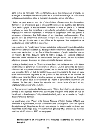 Dans le but de renforcer l‟offre de formations pour les demandeurs d‟emploi, les
échanges et la coopération entre l‟Adem et le Ministère en charge de la formation
professionnelle continue et de la formation des adultes seront intensifiés.
L‟Adem ne peut exercer son rôle d‟intermédiaire efficace entre les demandeurs
d‟emploi et les employeurs que si elle garantit un service de qualité à ces derniers.
Dans cette logique, le Gouvernement finalisera la mise en place du « Service
employeurs » avec des conseillers et consultants spécialisés. Le rôle du « Service
employeurs » consiste également à renforcer la coopération avec les petites et
moyennes entreprises, les fédérations et les chambres professionnelles. Pour
garantir que les employeurs souhaitant occuper un poste vacant s‟adressent à
l‟Adem, les procédures seront simplifiées et le système des assignations de
candidats sera encore affiné et modernisé.
Les évolutions de l‟emploi seront mieux anticipées, notamment lors de l‟installation
de nouvelles entreprises et lors du développement de nouvelles activités au sein des
entreprises existantes, ceci en formant les demandeurs d‟emploi selon les besoins
en matière de main d‟œuvre. Dans la même logique, les secteurs créateurs
d‟emplois seront identifiés et les demandeurs d‟emploi seront, par des formations
adaptées, préparés à occuper les postes proposés dans ces secteurs.
La réorganisation interne de l‟Adem ainsi que la modernisation de ses outils jouent
un rôle clé pour garantir un fonctionnement efficace. L‟Adem sera dotée de moyens
informatiques adaptés et l‟utilisation optimale des nouveaux outils ROME et CROSS
sera assurée. Dans un but de faciliter l‟accès aux informations, la mise en place
d‟une communication régulière et de qualité sur les services et les activités de
l‟Adem sera garantie. Dans unemême optique, un portail de l‟emploi sur Internet,
sera mis en place, sous la coordination de l‟Adem. Il comportera notamment une
« bourse de l‟emploi » interactive ouverte aux demandeurs d‟emploi et aux
employeurs (création d‟une e-Adem).
Le Gouvernement soutiendra l‟échange entre l‟Adem, les initiatives de placement
privées et les agences intérimaires, qui doivent conjuguer leurs efforts en vue de
l‟amélioration des chances d‟intégration et de réintégration sur le marché de l‟emploi
des demandeurs d‟emploi.
La coopération entre l‟Adem et le Service National d‟Action Sociale (SNAS) sera
améliorée et systématisée, en vue d‟une éventuelle convergence. Dans une optique
de cohérence et d‟insertion au travail, une analyse du salaire social minimum, des
indemnités de chômage et du revenu minimum garanti (RMG) ainsi que du mode de
suivi des bénéficiaires du RMG sera engagée.

Harmonisation et évaluation des mesures existantes en faveur de
l’emploi
- 44 -

 