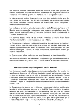 une base de données centralisée devra être mise en place pour que tous les
services compétents disposent des mêmes informations sur les jeunes demandeurs
d‟emploi et puissent ainsi garantir une meilleure pris en charge consécutive.
Le Gouvernement veillera également à ce que des contacts étroits avec les
associations des jeunes aient lieu. Il s‟agit d‟identifier les domaines dans lesquels les
associations bénévoles peuvent intervenir. Le « Service de l‟emploi des jeunes »
sera renforcé et régionalisé.
Les centres de formations qui ont une convention avec le Ministère du Travail et de
l‟Emploi seront encouragés à développer des programmes spécifiques pour les
jeunes ayant le plus de difficultés às‟intégrer au marché du travail. Une indemnité de
formation sera introduite.
Les contrats d‟appui-emploi et les contrats d‟initiation à l‟emploi feront l‟objet
d‟évaluations régulières et seront adaptés, le cas échéant.
Le Gouvernement renforcera rapidement le système d‟apprentissage en réunissant
tous les acteurs impliqués avec l‟objectif de trouver des solutions appropriées aux
nombreux problèmes qui se posent actuellement. Les « best practices » des pays
comme l‟Allemagne, l‟Autriche, la Suède ou la Suisse peuvent servir en tant que
sources d‟inspiration.
Le Gouvernement créera également une base légale pour le statut du stagiaire.
Une meilleure orientation des candidats à un apprentissage vers certains métiers et
le renforcement de la coopération entre l‟Adem et les CNFPC seront mis en œuvre.

Les demandeurs d’emploi éloignés du marché du travail
Les demandeurs les plus éloignés du premier marché du travail ont des besoins très
spécifiques et doivent se voir offrir une stabilisation sociale qui les prépare pour une
(ré)insertion professionnelle. A cet effet, le Gouvernement réorganisera les Centres
d‟orientation socio-professionnelle et augmentera leur capacité d‟accueil. En plus, ils
travailleront étroitement ensemble avec l‟Adem, les activités des deux centres
existants à Lintgen et à Bastendorf seront coordonnées et un nouveau centre sera
ouvert à Esch.
Le Gouvernement entamera une révision du système des initiatives sociales pour
l‟emploi tel qu‟il a été mis en place par la loi de 2009. Cette nouvelle loi devra tenir
compte d‟une approche différenciée qui est nécessaire pour répondre aux besoins
spécifiques de deux populations qui sont actuellement mélangées : les personnes
qui, au vu de leurs difficultés socio-professionnelles, n‟ont que très peu de chances
de réintégrer le premier marché du travail, d‟une part, et les personnes qui ne
nécessitent que d‟un coup de pouce pour une réinsertion stable, d‟autre part.
- 46 -

 