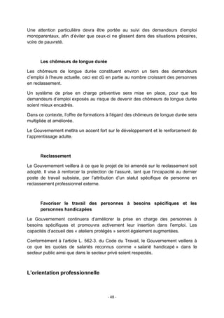 Une attention particulière devra être portée au suivi des demandeurs d‟emploi
monoparentaux, afin d‟éviter que ceux-ci ne glissent dans des situations précaires,
voire de pauvreté.

Les chômeurs de longue durée
Les chômeurs de longue durée constituent environ un tiers des demandeurs
d‟emploi à l‟heure actuelle, ceci est dû en partie au nombre croissant des personnes
en reclassement.
Un système de prise en charge préventive sera mise en place, pour que les
demandeurs d‟emploi exposés au risque de devenir des chômeurs de longue durée
soient mieux encadrés.
Dans ce contexte, l‟offre de formations à l‟égard des chômeurs de longue durée sera
multipliée et améliorée.
Le Gouvernement mettra un accent fort sur le développement et le renforcement de
l‟apprentissage adulte.

Reclassement
Le Gouvernement veillera à ce que le projet de loi amendé sur le reclassement soit
adopté. Il vise à renforcer la protection de l‟assuré, tant que l‟incapacité au dernier
poste de travail subsiste, par l‟attribution d‟un statut spécifique de personne en
reclassement professionnel externe.

Favoriser le travail des personnes à besoins spécifiques et les
personnes handicapées
Le Gouvernement continuera d‟améliorer la prise en charge des personnes à
besoins spécifiques et promouvra activement leur insertion dans l‟emploi. Les
capacités d‟accueil des « ateliers protégés » seront également augmentées.
Conformément à l‟article L. 562-3. du Code du Travail, le Gouvernement veillera à
ce que les quotas de salariés reconnus comme « salarié handicapé » dans le
secteur public ainsi que dans le secteur privé soient respectés.

L’orientation professionnelle

- 48 -

 