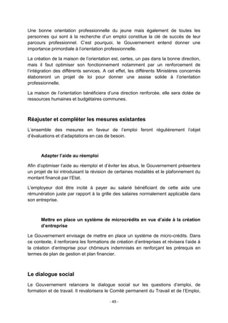 Une bonne orientation professionnelle du jeune mais également de toutes les
personnes qui sont à la recherche d‟un emploi constitue la clé de succès de leur
parcours professionnel. C‟est pourquoi, le Gouvernement entend donner une
importance primordiale à l‟orientation professionnelle.
La création de la maison de l‟orientation est, certes, un pas dans la bonne direction,
mais il faut optimiser son fonctionnement notamment par un renforcement de
l‟intégration des différents services. A cet effet, les différents Ministères concernés
élaboreront un projet de loi pour donner une assise solide à l‟orientation
professionnelle.
La maison de l‟orientation bénéficiera d‟une direction renforcée, elle sera dotée de
ressources humaines et budgétaires communes.

Réajuster et compléter les mesures existantes
L‟ensemble des mesures en faveur de l‟emploi feront régulièrement l‟objet
d‟évaluations et d‟adaptations en cas de besoin.

Adapter l’aide au réemploi
Afin d‟optimiser l‟aide au réemploi et d‟éviter les abus, le Gouvernement présentera
un projet de loi introduisant la révision de certaines modalités et le plafonnement du
montant financé par l‟Etat.
L'employeur doit être incité à payer au salarié bénéficiant de cette aide une
rémunération juste par rapport à la grille des salaires normalement applicable dans
son entreprise.

Mettre en place un système de microcrédits en vue d’aide à la création
d’entreprise
Le Gouvernement envisage de mettre en place un système de micro-crédits. Dans
ce contexte, il renforcera les formations de création d‟entreprises et révisera l‟aide à
la création d‟entreprise pour chômeurs indemnisés en renforçant les prérequis en
termes de plan de gestion et plan financier.

Le dialogue social
Le Gouvernement relancera le dialogue social sur les questions d‟emploi, de
formation et de travail. Il revalorisera le Comité permanent du Travail et de l‟Emploi,
- 49 -

 
