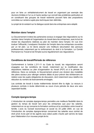 pour en faire un véritableinstrument de travail en organisant par exemple des
réunions limitées à l‟un ou à l‟autre secteur qui connaît des problèmes particuliers et
en constituant des groupes de travail restreints pouvant faire des propositions
concrètes sur certains sujets plus techniques bien délimités.
Le projet de loi existant sur le dialogue social dans les entreprises sera adapté.

Maintien dans l’emploi
Le Gouvernement invitera les partenaires sociaux à engager des négociations sur le
maintien dans l‟emploi et l‟organisation du travail dans les entreprises, avec le but de
réviser les dispositions relatives au plan de maintien dans l‟emploi. En vue d‟en
évaluer l‟efficacité, il analysera l‟évolution de l‟emploi dans les entreprises couvertes
par un tel plan. La loi devra assurer une meilleure sécurisation des parcours
professionnels notamment par le renforcement du droit à la formation. Le Comité
Permanent du Travail et de l‟Emploi suivra régulièrement ces négociations.

Conditions de travail/Période de référence
Conformément à l‟article L.211-11 du Code du travail, les négociations seront
engagées sur les conditions de travail, notamment sur la modification des
dispositions relatives au plan d‟organisation du travail (POT) et à la période de
référence. Dans ce contexte, le Gouvernement prévoit une révision des modalités
des plans sociaux pour allonger certains délais et pour prévoir des échéanciers en
relation avec les sujets obligatoires de discussion, dont notamment ceux relatifs à la
réduction du nombre de licenciements envisagés.
Les contrats de travail à durée indéterminée doivent être la règle. Le recours à
plusieurs contrats à durée déterminée au cours d‟une période de deux ans sera
cependant facilité.

Compte épargne-temps
L‟introduction de comptes épargne-temps permettra une meilleure flexibilité dans la
gestion du temps de travail tant pour les entreprises que pour les salariés,
notamment en ce qui concerne la formation continue et la conciliation entre travail et
famille. L‟avis du Conseil économique et social du 23 juillet 2004, en vue de
l‟introduction de comptes épargne-temps concernant les salariés sous contrat de
droit privé d‟une part et les agents sous statut public d‟autre part servira de base
pour l‟élaboration d‟un nouveau projet de loi.

- 50 -

 
