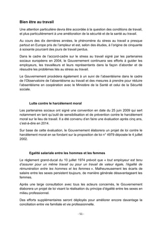 Bien être au travail
Une attention particulière devra être accordée à la question des conditions de travail,
et plus particulièrement à une amélioration de la sécurité et de la santé au travail.
Au cours des dix dernières années, le phénomène du stress au travail a presque
partout en Europe pris de l‟ampleur et est, selon des études, à l‟origine de cinquante
à soixante pourcent des jours de travail perdus.
Dans le cadre de l‟accord-cadre sur le stress au travail signé par les partenaires
sociaux européens en 2004, le Gouvernement continuera ses efforts à guider les
employeurs, les travailleurs et leurs représentants dans la façon d‟aborder et de
résoudre les problèmes liés au stress au travail.
Le Gouvernement procèdera également à un suivi de l‟absentéisme dans le cadre
de l‟Observatoire de l‟absentéisme au travail et des mesures à prendre pour réduire
l‟absentéisme en coopération avec le Ministère de la Santé et celui de la Sécurité
sociale.

Lutte contre le harcèlement moral
Les partenaires sociaux ont signé une convention en date du 25 juin 2009 qui sert
notamment en tant qu‟outil de sensibilisation et de prévention contre le harcèlement
moral sur le lieu de travail. Il a été convenu d‟en faire une évaluation après cinq ans,
c‟est-à-dire en 2014.
Sur base de cette évaluation, le Gouvernement élaborera un projet de loi contre le
harcèlement moral en se fondant sur la proposition de loi n° 4979 déposée le 4 juillet
2002.

Egalité salariale entre les hommes et les femmes
Le règlement grand-ducal du 10 juillet 1974 prévoit que « tout employeur est tenu
d’assurer pour un même travail ou pour un travail de valeur égale, l’égalité de
rémunération entre les hommes et les femmes ». Malheureusement les écarts de
salaire entre les sexes persistent toujours, de manière générale désavantageant les
femmes.
Après une large consultation avec tous les acteurs concernés, le Gouvernement
élaborera un projet de loi visant la réalisation du principe d‟égalité entre les sexes en
milieu professionnel.
Des efforts supplémentaires seront déployés pour améliorer encore davantage la
conciliation entre vie familiale et vie professionnelle.
- 51 -

 