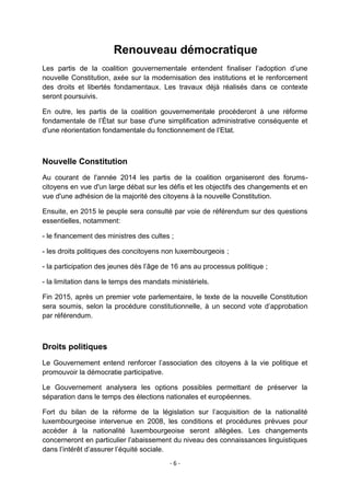 Renouveau démocratique
Les partis de la coalition gouvernementale entendent finaliser l‟adoption d‟une
nouvelle Constitution, axée sur la modernisation des institutions et le renforcement
des droits et libertés fondamentaux. Les travaux déjà réalisés dans ce contexte
seront poursuivis.
En outre, les partis de la coalition gouvernementale procéderont à une réforme
fondamentale de l‟État sur base d'une simplification administrative conséquente et
d'une réorientation fondamentale du fonctionnement de l‟Etat.

Nouvelle Constitution
Au courant de l'année 2014 les partis de la coalition organiseront des forumscitoyens en vue d'un large débat sur les défis et les objectifs des changements et en
vue d'une adhésion de la majorité des citoyens à la nouvelle Constitution.
Ensuite, en 2015 le peuple sera consulté par voie de référendum sur des questions
essentielles, notamment:
- le financement des ministres des cultes ;
- les droits politiques des concitoyens non luxembourgeois ;
- la participation des jeunes dès l‟âge de 16 ans au processus politique ;
- la limitation dans le temps des mandats ministériels.
Fin 2015, après un premier vote parlementaire, le texte de la nouvelle Constitution
sera soumis, selon la procédure constitutionnelle, à un second vote d‟approbation
par référendum.

Droits politiques
Le Gouvernement entend renforcer l‟association des citoyens à la vie politique et
promouvoir la démocratie participative.
Le Gouvernement analysera les options possibles permettant de préserver la
séparation dans le temps des élections nationales et européennes.
Fort du bilan de la réforme de la législation sur l‟acquisition de la nationalité
luxembourgeoise intervenue en 2008, les conditions et procédures prévues pour
accéder à la nationalité luxembourgeoise seront allégées. Les changements
concerneront en particulier l‟abaissement du niveau des connaissances linguistiques
dans l‟intérêt d‟assurer l‟équité sociale.
-6-

 