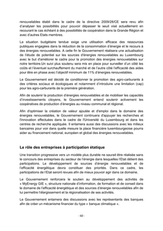 renouvelables établi dans le cadre de la directive 2009/28/CE sera revu afin
d‟analyser les possibilités pour pouvoir dépasser le seuil visé actuellement en
recourant le cas échéant à des possibilités de coopération dans la Grande Région et
avec d‟autres Etats membres.
La situation budgétaire tendue exige une utilisation efficace des ressources
publiques engagées dans la réduction de la consommation d‟énergie et le recours à
des énergies renouvelables. A cette fin le Gouvernement réalisera une actualisation
de l‟étude de potentiel sur les sources d'énergies renouvelables au Luxembourg
avec le but d'améliorer le cadre pour la promotion des énergies renouvelables sur
notre territoire.Un suivi plus soutenu sera mis en place pour surveiller d‟un côté les
coûts et l‟éventuel surchauffement du marché et de l‟autre côté l‟efficacité des aides
pour être en phase avec l‟objectif minimum de 11% d‟énergies renouvelables.
Le Gouvernement est décidé de conditionner la promotion des agro-carburants à
des critères sociaux et écologiques et notamment d‟introduire une limitation (cap)
pour les agro-carburants de la première génération.
Afin de soutenir la production d‟énergies renouvelables et de mobiliser les capacités
d‟investissements citoyens, le Gouvernement entend soutenir activement les
coopératives de production d‟énergies au niveau communal et régional.
Afin d'optimiser la création de valeur ajoutée et d'emploi dans le domaine des
énergies renouvelables, le Gouvernement continuera d'appuyer les recherches et
l'innovation effectuées dans le cadre de l'Université du Luxembourg et dans les
centres de recherche appliquée. Il entamera aussi des discussions avec les milieux
bancaires pour voir dans quelle mesure la place financière luxembourgeoise pourra
aider au financement national, européen et global des énergies renouvelables.

Le rôle des entreprises à participation étatique
Une transition progressive vers un modèle plus durable ne saurait être réalisée sans
le concours des entreprises du secteur de l‟énergie dans lesquelles l‟Etat détient des
participations. Le développement de sources d‟énergie renouvelables et de
l‟efficacité énergétique devra constituer des priorités. Dans ce cadre, les
participations de l‟Etat seront revues afin de mieux pouvoir agir dans ce domaine.
Le Gouvernement renforcera le soutien au développement des activités de
« MyEnergy GIE », structure nationale d‟information, de formation et de conseil dans
le domaine de l‟efficacité énergétique et des sources d‟énergie renouvelables afin de
lui permettre l‟élargissement et la régionalisation de ses activités.
Le Gouvernement entamera des discussions avec les représentants des banques
afin de créer un mécanisme financier du type « banque climatique ».

- 60 -

 