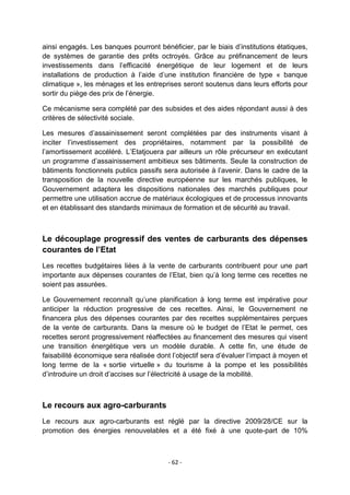 ainsi engagés. Les banques pourront bénéficier, par le biais d‟institutions étatiques,
de systèmes de garantie des prêts octroyés. Grâce au préfinancement de leurs
investissements dans l‟efficacité énergétique de leur logement et de leurs
installations de production à l‟aide d‟une institution financière de type « banque
climatique », les ménages et les entreprises seront soutenus dans leurs efforts pour
sortir du piège des prix de l‟énergie.
Ce mécanisme sera complété par des subsides et des aides répondant aussi à des
critères de sélectivité sociale.
Les mesures d‟assainissement seront complétées par des instruments visant à
inciter l‟investissement des propriétaires, notamment par la possibilité de
l‟amortissement accéléré. L‟Etatjouera par ailleurs un rôle précurseur en exécutant
un programme d‟assainissement ambitieux ses bâtiments. Seule la construction de
bâtiments fonctionnels publics passifs sera autorisée à l‟avenir. Dans le cadre de la
transposition de la nouvelle directive européenne sur les marchés publiques, le
Gouvernement adaptera les dispositions nationales des marchés publiques pour
permettre une utilisation accrue de matériaux écologiques et de processus innovants
et en établissant des standards minimaux de formation et de sécurité au travail.

Le découplage progressif des ventes de carburants des dépenses
courantes de l’Etat
Les recettes budgétaires liées à la vente de carburants contribuent pour une part
importante aux dépenses courantes de l‟Etat, bien qu‟à long terme ces recettes ne
soient pas assurées.
Le Gouvernement reconnaît qu‟une planification à long terme est impérative pour
anticiper la réduction progressive de ces recettes. Ainsi, le Gouvernement ne
financera plus des dépenses courantes par des recettes supplémentaires perçues
de la vente de carburants. Dans la mesure où le budget de l‟Etat le permet, ces
recettes seront progressivement réaffectées au financement des mesures qui visent
une transition énergétique vers un modèle durable. A cette fin, une étude de
faisabilité économique sera réalisée dont l‟objectif sera d‟évaluer l‟impact à moyen et
long terme de la « sortie virtuelle » du tourisme à la pompe et les possibilités
d‟introduire un droit d‟accises sur l‟électricité à usage de la mobilité.

Le recours aux agro-carburants
Le recours aux agro-carburants est réglé par la directive 2009/28/CE sur la
promotion des énergies renouvelables et a été fixé à une quote-part de 10%

- 62 -

 