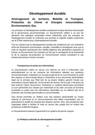 Développement durable
Aménagement du territoire, Mobilité
Protection du Climat et Energies
Environnement, Eau

et Transport,
renouvelables,

Les principes du développement durable constitueront la ligne directrice transversale
de la gouvernance gouvernementale. Le Gouvernement veillera à ce que les
décisions des politiques sectorielles soient cohérentes avec les principes de
développement durable et conformes aux priorités et objectifs arrêtés notamment
par le 2ePlan national pour undéveloppement durable.
Tout en sachant que le développement durable est conditionné par une interaction
entre les dimensions économiques, sociales, culturelles et écologiques ainsi que la
mise en équation permanente des intérêts légitimes des générations présentes et
futures, le Gouvernement est conscient du fait que la sauvegarde de la biodiversité
et de la capacité bio-productive de l‟environnement naturel constituent le cas
échéant des limites à l‟action humaine.

Transparence et accès aux informations
Le Gouvernement mettra en œuvre une réforme du droit à l‟information tout
particulièrement en ce qui concerne les informations relatives aux questions
environnementales. Il déposera un nouveau projet de loi en vue d‟introduire au profit
des citoyens un droit d‟accès élargi à l‟information et aux documents administratifs,
basé sur le principe que l'Etat doit de sa propre initiative garantir l'accès aux
informations comme établi par la Convention de Aarhus. Par la suite, il est prévu de
faire avancer l‟Open Government, d‟introduire un système électronique permettant
un suivi permanent d‟un dossier par l‟administré et de créer une base de données
accessible au public pour les informations disponibles qui ne relèvent pas de la
protection des données personnelles ou concurrentielles.
Ceci devrait permettre un meilleur suivi des dossiers administratifs au niveau
national et communal et un raccourcissement des délais d‟autorisation tout en
garantissant la qualité de l‟analyse des dossiers soumis. Ainsi, des procédures bien
organisées aident à faciliter la mise en oeuvre des projets tout en évitant des
procédures inutilement longues.
Le Gouvernement évaluera l‟opportunité d‟un système de permis uniques.

La Politique nationale du développement durable

- 70 -

 