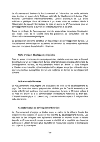 Le Gouvernement évaluera le fonctionnement et l‟interaction des outils existants
pour la mise en œuvre de la Politique nationale du développement durable (Plan
National, Commission Interdépartementale, Conseil Supérieur) en vue d‟une
valorisation politique. Dans ce contexte il procédera dans les meilleurs délais à
l‟élaboration du rapport intermédiaire de mise en œuvre du 2 e Plan national pour un
développement durable et suivant les indicateurs prévus à cet effet.
Dans ce contexte, le Gouvernement compte systématiser davantage l‟implication
des forces vives de la société dans les processus de consultation lors de
l‟élaboration de nouvelles politiques.
La participation citoyenne constitue un des principes du développement durable. Le
Gouvernement encouragera et soutiendra la formation de modérateurs spécialisés
dans des processus de participation citoyenne.

Fiche d’impact développement durable
Tout en tenant compte des travaux préparatoires réalisés ensemble avec le Conseil
Supérieur pour un Développement durable et la Commission interdépartementale du
Développement durable, le Gouvernement mettra en œuvre la fiche d‟impact
« développement durable » (Nachhaltigkeits-Check) pour les projets et les décisions
gouvernementaux susceptibles d‟avoir une incidence en termes de développement
durable.

Indicateurs du Bien-être
Le Gouvernement encouragera une discussion de fond sur le développement du
pays. Sur base des travaux préparatoires réalisés par le Comité économique et
social et le Conseil supérieur pour un développement durable, le Ministère veillera à
la mise en œuvre et à la communication d‟indicateurs nationaux du bien-être.
L‟empreinte écologique du Luxembourg constituera un des aspects à intégrer dans
cette démarche.

Aspects fiscaux du développement durable
Le Gouvernement s‟engage à étudier dans le cadre de la réforme fiscale les
incidences des subsides et taxes sur les objectifs du développement durable. Les
résultats de ces analyses vont également alimenter la réforme fiscale à travers
laquelle le Gouvernement compte assurer la stabilité et la durabilité des finances
publiques et utiliser de façon plus équitable les ressources sociales et écologiques
aux objectifs économiques.

- 71 -

 