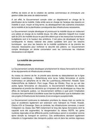 d'offres de loisirs et de la création de centres commerciaux et d‟introduire une
gestion ciblée des aires de stationnement.
A cet effet, le Gouvernement compte créer un département en charge de la
planification de la mobilité. Cette entité sera en charge de l'analyse des besoins en
mobilité à court, moyen et long terme, du développement des scénarios d‟évolution
de la mobilité et de la planification conséquente des infrastructures nécessaires.
Le Gouvernement compte développer et promouvoir la mobilité douce en instaurant
une cellule en charge de la mobilité douce. En effet, atteindre l‟objectif d‟un modal
split de 25% de mobilité douce ne peut être atteint que si les ressources humaines et
budgétaires sont à la hauteur des ambitions. Il est prévu de développer de façon
conséquente le réseau national des pistes cyclables tant pour les besoins
touristiques que pour les besoins de la mobilité quotidienne et de prendre les
mesures nécessaires pour renforcer la sécurité des piétons. Le Gouvernement
compte développer en étroite concertation avec les communes les initiatives
nécessaires à cet objectif.

La mobilité des personnes
Infrastructures
Le Gouvernement compte développer prioritairement le réseau ferroviaire et du tram
et les équipements et infrastructures annexes.
Au niveau du chemin de fer, la priorité sera donnée au dédoublement de la ligne
ferroviaire Luxembourg – Bettembourg ainsi qu‟au haltes ferroviaires et points
multimodaux en périphérie de la Ville de Luxembourg (Höhenhof, Howald, Gare
Hollerich/Porte de Hollerich, Pont rouge, Place de l‟Etoile). Pour ce qui est des
autres lignes ferroviaires en discussion, le Gouvernement finalisera les études
nécessaires et prendra les décisions qui s‟imposent afin de développer au mieux les
offres de transports publics. Le Gouvernement vérifiera à quel point l‟implication
d‟acteurs tiers permettrait d‟accélérer aussi bien la planification que la réalisation des
ces projets d‟infrastructures ferroviaires d‟une envergure exceptionnelle.
Le Gouvernement continuera la réalisation prioritaire du réseau tram au centre du
pays et accélèrera également son extension vers l‟aéroport du Findel, Howald,
Cloche d‟Or et Cessange. Dans ce contexte, les infrastructures connexes, à savoir
l‟intégration du réseau des P&R (notamment le long des lignes ferroviaires dont la
capacité aura été augmentée), la réorganisation du réseau RGTR, les gares
routières régionales et les différents points multimodaux seront à considérer comme
épine dorsale du transport en commun. Ces améliorations devraient également
s‟étendre à l‟organisation des transports publics vers et dans les centres régionaux

- 75 -

 
