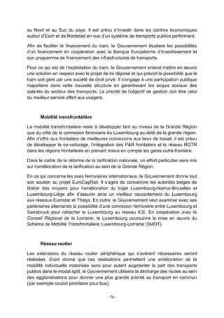 au Nord et au Sud du pays. Il est prévu d‟investir dans les centres économiques
autour d'Esch et de Nordstad en vue d‟un système de transports publics performant.
Afin de faciliter le financement du tram, le Gouvernement étudiera les possibilités
d‟un financement en coopération avec la Banque Européenne d‟Investissement et
son programme de financement des infrastructures de transports.
Pour ce qui est de l‟exploitation du tram, le Gouvernement entend mettre en œuvre
une solution en respect avec le projet de loi déposé et qui prévoit la possibilité que le
tram soit géré par une société de droit privé. Il s‟engage à une participation publique
majoritaire dans cette nouvelle structure en garantissant les acquis sociaux des
salariés du secteur des transports. La priorité de l‟objectif de gestion doit être celui
du meilleur service offert aux usagers.

Mobilité transfrontalière
La mobilité transfrontalière reste à développer tant au niveau de la Grande Région
que du côté de la connexion ferroviaire du Luxembourg au-delà de la grande région.
Afin d‟offrir aux frontaliers de meilleures connexions aux lieux de travail, il est prévu
de développer le co-voiturage, l‟intégration des P&R frontaliers et le réseau RGTR
dans les régions frontalières en prenant mieux en compte les gares outre-frontière.
Dans le cadre de la réforme de la tarification nationale, un effort particulier sera mis
sur l‟amélioration de la tarification au sein de la Grande Région.
En ce qui concerne les axes ferroviaires internationaux, le Gouvernement donne tout
son soutien au projet EuroCapRail. Il s‟agira de convaincre les autorités belges de
libérer des moyens pour l‟amélioration du trajet Luxembourg-Namur-Bruxelles et
Luxembourg-Liège afin d‟assurer ainsi un meilleur raccordement du Luxembourg
aux réseaux Eurostar et Thalys. En outre, le Gouvernement veut examiner avec ses
partenaires allemands la possibilité d‟une connexion ferroviaire entre Luxembourg et
Sarrebruck pour rattacher le Luxembourg au réseau ICE. En coopération avec le
Conseil Régional de la Lorraine, le Luxembourg poursuivra la mise en œuvre du
Schéma de Mobilité Transfrontalière Luxembourg-Lorraine (SMOT).

Réseau routier
Les extensions du réseau routier périphérique qui s‟avèrent nécessaires seront
réalisées. Etant donné que ces réalisations permettent une amélioration de la
mobilité individuelle motorisée sans pour autant augmenter la part des transports
publics dans le modal split, le Gouvernement utilisera la décharge des routes au sein
des agglomérations pour donner une plus grande priorité au transport en commun
(par exemple couloir prioritaire pour bus).
- 76 -

 