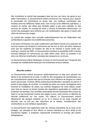 Afin d‟améliorer le confort des passagers dans les bus, les trains, les gares et aux
pôles intermodaux, le Gouvernement entend promouvoir les mesures pour assurer
la ponctualité, les informations en temps réel, une meilleure coordination des
horaires entre les différents modes (train, tram et bus) et les différents opérateurs, y
compris en soirée, des offres plus flexibles grâce à des taxis collectifs ou des
services de navette, du concept de vente y compris la tarification électronique. Le
confort des passagers sera renforcé par une revalorisation des gares à travers des
offres de services plus larges.
Le conseil des usagers sera consulté systématiquement lors de l‟élaboration des
améliorations à apporter à la mobilité des personnes.
Il est prévu d‟introduire une carte multifonction permettant l‟accès et le paiement de
tous les moyens de transport à commencer par les bus, le tram, les trains nationaux
ainsi que les systèmes de location de vélo et de voitures à courte durée (carsharing) y compris les P&R. Le Gouvernement évaluera la possibilité d‟offrir d‟autres
services étatiques ou communaux sur cette même carte. Dans ce contexte il est
prévu de réformer la tarification nationale des transports en communs.
Le Gouvernement entend développer à travers la Communauté des Transports des
concepts de mobilité performants pour les entreprises et leurs salariés.

Sécurité routière
Le Gouvernement entend poursuivre systématiquement la lutte pour prévenir les
décès et les accidents de la route. A cette fin des campagnes de sensibilisation sur
les comportements risqués tels que la conduite sous influence de drogues au volant
seront poursuivies. D‟autres efforts porterontsurl‟amélioration constante du permis à
points et des stages de conduite. Le contrôle de police aux points névralgiques sera
renforcé et l‟installation de radars aux endroits dangereux de notre réseau routier
sera mise en œuvre en tenant compte des dispositions applicables en matière de
protection de données. Ces contrôles automatisés doivent cependant être conçus de
façon à ne pas fonctionner comme des pièges à sous, mais comme un élément de
sécurité additionnel sur nos routes. Par ailleurs, le Gouvernement entend
désamorcer les dangers existants au fur et à mesure et sur base d‟audits de
sécurité, que ce soit par des réductions de la vitesse, d‟améliorations des
constructions ou une meilleure signalisation.
Le Gouvernement veut également aider les victimes d'accidents de la route et les
protéger, par exemple en leur offrant un conseil individuel sur leurs droits et les
procédures légales. Il analysera l‟opportunité d‟introduire le principe des peines
pédagogiques.
- 78 -

 