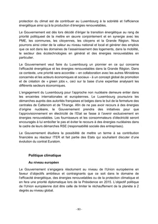 protection du climat est de contribuer au Luxembourg à la sobriété et l‟efficience
énergétique ainsi qu‟à la production d‟énergies renouvelables.
Le Gouvernement est dès lors décidé d‟ériger la transition énergétique au rang de
priorité politiqueet de la mettre en œuvre conjointement et en synergie avec les
PME, les communes, les citoyennes, les citoyens et la Grande Région. Nous
pourrons ainsi créer de la valeur au niveau national et local et générer des emplois
que ce soit dans les domaines de l‟assainissement des logements, dans la mobilité,
le secteur des écotechnologies en général et des énergies renouvelables en
particulier.
Le Gouvernement veut faire du Luxembourg un pionnier en ce qui concerne
l‟efficacité énergétique et les énergies renouvelables dans la Grande Région. Dans
ce contexte, une priorité sera accordée – en collaboration avec les autres Ministères
concernés et les acteurs économiques et sociaux - à un concept global de promotion
et de création de « green jobs », ceci sur la base d‟une expertise analysant les
différents secteurs économiques.
L‟engagement du Luxembourg pour l‟approche non nucléaire demeure entier dans
les enceintes internationales et européennes. Le Luxembourg poursuivra les
démarches auprès des autorités françaises et belges dans le but de la fermeture des
centrales de Cattenom et de Tihange. Afin de ne pas avoir recours à des énergies
d‟origine nucléaire, le Gouvernement prendra des initiatives pour que
l‟approvisionnement en électricité de l‟Etat se fasse à l‟avenir exclusivement en
énergies renouvelables. Les fournisseurs et les consommateurs d‟électricité seront
encouragés à lui emboîter le pas et éviter le recours à des énergies nucléaires dans
le cadre de leurs démarches RSE (responsabilité sociale des entreprises).
Le Gouvernement étudiera la possibilité de mettre un terme à sa contribution
financière au réacteur ITER et fait partie des Etats qui souhaitent discuter d‟une
évolution du contrat Euratom.

Politique climatique
Au niveau européen
Le Gouvernement s‟engagera résolument au niveau de l‟Union européenne en
faveur d‟objectifs ambitieux et contraignants que ce soit dans le domaine de
l‟efficacité énergétique, des énergies renouvelables ou de la protection climatique et
en fera une priorité diplomatique lors de la Présidence en 2015. L‟objectif politique
de l‟Union européenne doit être celle de limiter le réchauffement de la planète à 2
degrés au niveau global.

- 83 -

 