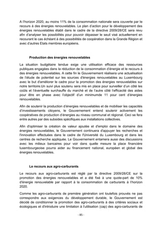 A l‟horizon 2020, au moins 11% de la consommation nationale sera couverte par le
recours à des énergies renouvelables. Le plan d‟action pour le développement des
énergies renouvelables établi dans le cadre de la directive 2009/28/CE sera revu
afin d‟analyser les possibilités pour pouvoir dépasser le seuil visé actuellement en
recourant le cas échéant à des possibilités de coopération dans la Grande Région et
avec d‟autres Etats membres européens.

Production des énergies renouvelables
La situation budgétaire tendue exige une utilisation efficace des ressources
publiques engagées dans la réduction de la consommation d‟énergie et le recours à
des énergies renouvelables. A cette fin le Gouvernement réalisera une actualisation
de l‟étude de potentiel sur les sources d'énergies renouvelables au Luxembourg
avec le but d'améliorer le cadre pour la promotion des énergies renouvelables sur
notre territoire.Un suivi plus soutenu sera mis en place pour surveiller d‟un côté les
coûts et l‟éventuelle surchauffe du marché et de l‟autre côté l‟efficacité des aides
pour être en phase avec l‟objectif d‟un minimumde 11 pour cent d‟énergies
renouvelables.
Afin de soutenir la production d‟énergies renouvelables et de mobiliser les capacités
d‟investissements citoyens, le Gouvernement entend soutenir activement les
coopératives de production d‟énergies au niveau communal et régional. Ceci se fera
entre autres par des subsides spécifiques aux installations collectives.
Afin d'optimiser la création de valeur ajoutée et d'emploi dans le domaine des
énergies renouvelables, le Gouvernement continuera d'appuyer les recherches et
l'innovation effectuées dans le cadre de l'Université du Luxembourg et dans les
centres de recherche appliquée. Le Gouvernement entamera aussi des discussions
avec les milieux bancaires pour voir dans quelle mesure la place financière
luxembourgeoise pourra aider au financement national, européen et global des
énergies renouvelables.

Le recours aux agro-carburants
Le recours aux agro-carburants est réglé par la directive 2009/28/CE sur la
promotion des énergies renouvelables et a été fixé à une quote-part de 10%
d'énergie renouvelable par rapport à la consommation de carburants à l‟horizon
2020.
Comme les agro-carburants de première génération ont toutefois prouvés ne pas
correspondre aux exigences du développement durable, le Gouvernement est
décidé de conditionner la promotion des agro-carburants à des critères sociaux et
écologiques et d'introduire une limitation à l‟utilisation (cap) des agro-carburants de
- 85 -

 