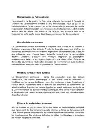 Réorganisation de l’administration
L‟administration de la gestion de l‟eau sera rattachée directement à l‟autorité du
Ministère du Développement durable et des Infrastructures. Pour ce qui est de
l‟administration de l‟environnement, les audits internes et externes ayant été menés,
l‟organisation de l‟administration sera revue dans les meilleurs délais. Le but de cette
révision sera de relever son efficience, de l‟adapter aux nouveaux défis et de
l‟organiser de sorte qu‟elle puisse davantage assumer son rôle de consultance.

Un code de l’environnement
Le Gouvernement entend harmoniser et simplifier dans la mesure du possible la
législation environnementale actuelle. A cette fin, il compte notamment analyser les
possibilités d‟harmonisation de certaines législations environnementales, d‟assurer
une cohérence avec d‟autres textes législatifs rentrant sous la responsabilité
d‟autres Ministères, d‟assurer une meilleure intégration de prescriptions
européennes et d‟élaborer les règlements grand-ducaux faisant défaut. Cet exercice
devrait être couronné par l‟élaboration d‟un code de l‟environnement avec des textes
coordonnés des lois ayant trait à la protection de l‟environnement.

Un label pour les produits durables
Le Gouvernement continuera – après des pourparlers avec des acteurs
communaux, du monde économique et des autres acteurs concernés –
l‟établissement de cahiers de charges types répondant à des critères écologiques et
sociaux stricts, notamment dans le domaine des matériaux de construction. Le
Ministère veillera à ce que ces cahiers des charges soient pleinement appliqués par
le Gouvernement et les établissements paraétatiques. Une action de sensibilisation
et d‟information par rapport aux communes devrait promouvoir leur utilisation auprès
des acteurs locaux.

Réforme du fonds de l’environnement
Afin de simplifier les procédures et de pouvoir libérer les fonds de faible envergure
plus rapidement, le Gouvernement compte réformer le fonds de l‟environnement.
Cette réforme prévoit l‟établissement de critères objectifs et transparents concernant
les projets pouvant être soutenus, la fixation de délais pour l‟analyse et la décision
par rapport aux projets présentés.

- 89 -

 