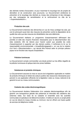 des déchets inertes d‟excavation, et pour maximiser le recyclage lors de projets de
démolition et de construction sera poursuivie. Le Gouvernement améliorera la
prévention et le recyclage des déchets au niveau des entreprises et des ménages
par des campagnes de sensibilisation et le renforcement du rôle de la
« Superdreckskëscht ».

Protection des sols
Le Gouvernement entamera des démarches en vue de mieux protéger les sols, par
une loi prévoyant aussi bien des mesures de prévention contre la dégradation de la
qualité des sols que des mesures de réhabilitation des sols détériorés.
Le Gouvernement réalisera un programme d‟assainissement définissant des
priorités et doté des moyens financiers nécessaires pour la décontamination des
sites existants. Afin de réduire pour l‟avenir autant que possible les coûts
d‟assainissement à supporter par des deniers publics, il renforcera la loi sur la
responsabilité environnementale « Umwelthaftungsgesetz », en vue de la création
d‟un fond « Décontamination », qui devrait être financé selon le principe pollueur
payeur et en fonction des risques d‟exploitation.

Pollution lumineuse
Le Gouvernement compte commanditer une étude portant sur les effets négatifs de
la pollution lumineuse et optique dans les zones habitées.

Substances et produits chimiques
Le Gouvernement assurera la mise en œuvre de la législation applicable en matière
de produits chimiques et dotera les acteurs publics des ressources nécessaires pour
parvenir à une application efficiente de la législation visée au niveau national et de
garantir le suivi au niveau communautaire.

Cadastre des ondes électromagnétiques
Le Gouvernement étudiera l‟élaboration d‟un cadastre électromagnétique afin de
garantir une transparence globale des présences et intensités des radiations des
antennes relais. Sur base de ce cadastre et ensemble avec les autorités
communales et opérateurs de télécommunication, il mettra en œuvre un projet-pilote
en vue de réduire le niveau d‟ondes au minimum, tout en offrant une haute qualité
de services de téléphonie mobile.
- 91 -

 