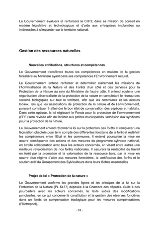 Le Gouvernement évaluera et renforcera le CRTE dans sa mission de conseil en
matière législative et technologique et d‟aide aux entreprises implantées ou
intéressées à s'implanter sur le territoire national.

Gestion des ressources naturelles

Nouvelles attributions, structures et compétences
Le Gouvernement transférera toutes les compétences en matière de la gestion
forestière au Ministère ayant dans ses compétences l‟Environnement naturel.
Le Gouvernement entend renforcer et déterminer clairement les missions de
l‟Administration de la Nature et des Forêts d‟un côté et des Services pour la
Protection de la Nature au sein du Ministère de l‟autre côté. Il entend soutenir une
organisation décentralisée de la protection de la nature en complétant le réseau des
stations biologiques sur tout le territoire, afin que les communes et les acteurs
locaux, tels que les associations de protection de la nature et de l‟environnement,
puissent contribuer à atteindre le bon état de conservation des espèces et habitats.
Dans cette optique, la loi régissant le Fonds pour la protection de l‟environnement
(FPE) sera révisée afin de faciliter aux petites municipalités l‟adhésion aux syndicats
pour la protection de la nature.
Le Gouvernement entend réformer la loi sur la protection des forêts et remplacer une
législation obsolète pour tenir compte des différentes fonctions de la forêt et redéfinir
les compétences entre l‟Etat et les communes. Il entend poursuivre la mise en
œuvre conséquente des actions et des mesures du programme sylvicole national,
en étroite collaboration avec tous les acteurs concernés, en visant entre autres une
meilleure revalorisation de nos forêts nationales. Il assurera la rentabilité du travail
en forêt par la promotion et la valorisation de la ressource bois, par la mise en
œuvre d‟un régime d‟aide aux mesures forestières, la certification des forêts et le
soutien actif du Groupement des Sylviculteurs dans leurs tâches essentielles

Projet de loi « Protection de la nature »
Le Gouvernement confirme les grandes lignes et les principes de la loi sur la
Protection de la Nature (PL 6477) déposée à la Chambre des députés. Suite à des
pourparlers avec les acteurs concernés, le texte subira des modifications
ponctuelles, en ce qui concerne la constitution et la gestion des réserves foncières
dans un fonds de compensation écologique pour les mesures compensatoires
(Flächepool).
- 93 -

 