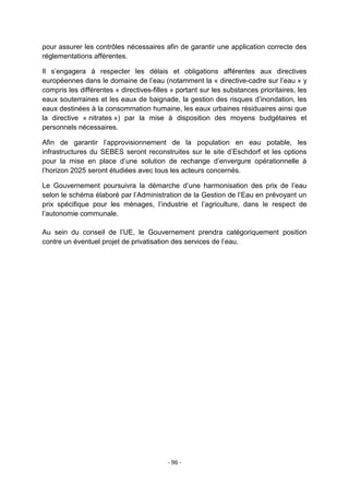 pour assurer les contrôles nécessaires afin de garantir une application correcte des
réglementations afférentes.
Il s‟engagera à respecter les délais et obligations afférentes aux directives
européennes dans le domaine de l‟eau (notamment la « directive-cadre sur l‟eau » y
compris les différentes « directives-filles » portant sur les substances prioritaires, les
eaux souterraines et les eaux de baignade, la gestion des risques d‟inondation, les
eaux destinées à la consommation humaine, les eaux urbaines résiduaires ainsi que
la directive « nitrates ») par la mise à disposition des moyens budgétaires et
personnels nécessaires.
Afin de garantir l‟approvisionnement de la population en eau potable, les
infrastructures du SEBES seront reconstruites sur le site d‟Eschdorf et les options
pour la mise en place d‟une solution de rechange d‟envergure opérationnelle à
l‟horizon 2025 seront étudiées avec tous les acteurs concernés.
Le Gouvernement poursuivra la démarche d‟une harmonisation des prix de l‟eau
selon le schéma élaboré par l‟Administration de la Gestion de l‟Eau en prévoyant un
prix spécifique pour les ménages, l‟industrie et l‟agriculture, dans le respect de
l‟autonomie communale.
Au sein du conseil de l‟UE, le Gouvernement prendra catégoriquement position
contre un éventuel projet de privatisation des services de l‟eau.

- 96 -

 