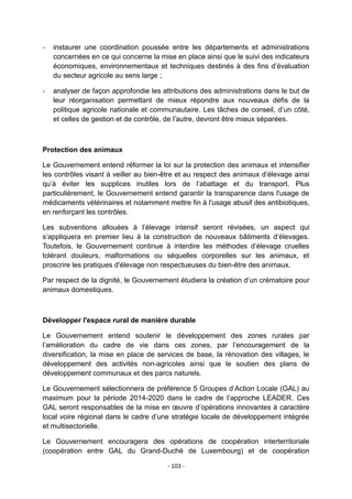 -

instaurer une coordination poussée entre les départements et administrations
concernées en ce qui concerne la mise en place ainsi que le suivi des indicateurs
économiques, environnementaux et techniques destinés à des fins d‟évaluation
du secteur agricole au sens large ;

-

analyser de façon approfondie les attributions des administrations dans le but de
leur réorganisation permettant de mieux répondre aux nouveaux défis de la
politique agricole nationale et communautaire. Les tâches de conseil, d‟un côté,
et celles de gestion et de contrôle, de l‟autre, devront être mieux séparées.

Protection des animaux
Le Gouvernement entend réformer la loi sur la protection des animaux et intensifier
les contrôles visant à veiller au bien-être et au respect des animaux d‟élevage ainsi
qu‟à éviter les supplices inutiles lors de l‟abattage et du transport. Plus
particulièrement, le Gouvernement entend garantir la transparence dans l'usage de
médicaments vétérinaires et notamment mettre fin à l'usage abusif des antibiotiques,
en renforçant les contrôles.
Les subventions allouées à l‟élevage intensif seront révisées, un aspect qui
s‟appliquera en premier lieu à la construction de nouveaux bâtiments d‟élevages.
Toutefois, le Gouvernement continue à interdire les méthodes d‟élevage cruelles
tolérant douleurs, malformations ou séquelles corporelles sur les animaux, et
proscrire les pratiques d'élevage non respectueuses du bien-être des animaux.
Par respect de la dignité, le Gouvernement étudiera la création d‟un crématoire pour
animaux domestiques.

Développer l'espace rural de manière durable
Le Gouvernement entend soutenir le développement des zones rurales par
l‟amélioration du cadre de vie dans ces zones, par l‟encouragement de la
diversification, la mise en place de services de base, la rénovation des villages, le
développement des activités non-agricoles ainsi que le soutien des plans de
développement communaux et des parcs naturels.
Le Gouvernement sélectionnera de préférence 5 Groupes d‟Action Locale (GAL) au
maximum pour la période 2014-2020 dans le cadre de l‟approche LEADER. Ces
GAL seront responsables de la mise en œuvre d‟opérations innovantes à caractère
local voire régional dans le cadre d‟une stratégie locale de développement intégrée
et multisectorielle.
Le Gouvernement encouragera des opérations de coopération interterritoriale
(coopération entre GAL du Grand-Duché de Luxembourg) et de coopération
- 103 -

 