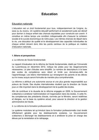 Education
Education nationale
L‟éducation est un droit fondamental pour tous, indépendamment de l‟origine, du
sexe ou du revenu. Un système éducatif performant et socialement juste est décisif
pour donner à chaque enfant des chances équitables pour construire son avenir. Il
constitue en même temps une condition indispensable afin d‟assurer la cohésion
sociale et le succès économique de notre pays. Les mêmes chances de départ dans
la vie, une éducation de qualité et le développement des capacités individuelles de
chaque enfant doivent donc être les points centraux de la politique en matière
d‟éducation nationale.

1. Bilans et perspectives
a. La réforme de l’école fondamentale
Le rapport d‟évaluation de la réforme de l‟école fondamentale, établi par l‟Université
du Luxembourg en décembre 2012, indique les pistes pour les réagencements
nécessaires. Le plan d‟études sera simplifié. Le nombre de descripteurs à la base
des socles de compétence sera réduit et limité aux domaines-clefs de
l‟apprentissage. Les bilans intermédiaires qui renseignent les parents et les élèves
sur le niveau acquis seront formulés de manière plus compréhensible.
La réforme a attribué une autonomie accrue et une plus grande responsabilité aux
acteurs de l‟école. Des études internationales révèlent que la direction de l‟école
joue un rôle important dans le développement de la qualité des écoles.
Afin de contribuer à la réussite de la réforme engagée en 2009, le Gouvernement
s‟attachera à améliorer l‟administration et l‟organisation dans les écoles. A cette fin,
les compétences des présidents d‟école, nommés par le Ministre, seront redéfinies
et élargies, sur la base du système actuel, pour assurer la direction et la gestion
administrative de l‟école.
b. La réforme de la formation professionnelle
Le système modulaire tel qu‟introduit dans la formation professionnelle s‟est révélé
difficilement gérable pour les établissements scolaires. Le Gouvernement
s‟attachera à décharger les établissements et à améliorer la prise en charge des
élèves par la remédiation et le rattrapage.

- 106 -

 