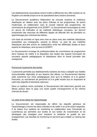 Les établissements secondaires seront invités à différencier leur offre scolaire en se
forgeant une identité propre et en se spécialisant dans certains domaines.
Le Gouvernement accélérera l‟élaboration de manuels scolaires et matériaux
didactiques en relation avec les plans d‟études et les programmes. Ils seront
modernisés, en collaboration avec le conseil national des programmes, les
commissions de programmes et le SCRIPT. Le Gouvernement encouragera la mise
en œuvre de méthodes et de matériels didactiques nouveaux, qui devront
comprendre des exercices de différents degrés de difficulté afin de permettre un
apprentissage plus individuel des élèves.
Une base de données en ligne sera mise en place avec des matériels didactiques
accessibles aux enseignants, parents et élèves. Le pool de ces matériels
didactiques doit être enrichi en collaboration entre les différentes écoles et leurs
experts en didactique, ainsi qu‟avec le SCRIPT.
Le Gouvernement envisage de professionnaliser les commissions de programmes
dans l‟optique de mettre à la disposition des écoles des experts fournissant de
nouveaux apports pédagogiques et didactiques dans le travail journalier des
enseignants.

Promouvoir l‟autonomie des écoles
L‟autonomie permettra aux établissements scolaires de mieux s‟adapter aux réalités
socioculturelles régionales et aux besoins des élèves. Le Gouvernement étendra
cette autonomie aux choix pédagogiques ainsi qu‟à la dotation et à la gestion
financière, au recrutement de personnel et à la grille horaire tout en respectant le
cadre des objectifs et standards nationaux.
Dans un système moins centralisé, le Gouvernement doit néanmoins garantir aux
élèves partout dans le pays une haute qualité d‟enseignement et les mêmes
chances de réussir.

Le cadre et les objets de l‟apprentissage
Le Gouvernement est responsable de définir les objectifs généraux de
l‟apprentissage à travers les plans d‟études et de veiller à ce qu‟ils soient respectés.
Il se dotera d‟un système de monitoring en collaboration avec l‟Université du
Luxembourg qui permettra aux écoles et aux lycées de s‟autoévaluer et de
développer des stratégies pour maintenir et améliorer la qualité de leur
enseignement. Les résultats du monitoring ne serviront pas à établir un ranking des
écoles.

- 108 -

 
