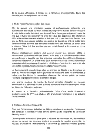de la langue véhiculaire, à l‟instar de la formation professionnelle, devra être
discutée pour l‟enseignement secondaire.

c. Mettre l’accent sur l’orientation des élèves
Afin de garantir une orientation scolaire et professionnelle cohérente, une
autoréflexion des élèves sur leurs intérêts et perspectives futures sera encouragée.
A cette fin le modèle du tutorat sera instauré dans l‟enseignement post-primaire. Le
rôle que le tuteur doit assumer vis-à-vis de l‟élève doit cependant être clairement
défini si la collaboration entre l‟élève et le tuteur doit porter des fruits. Devant cette
toile de fond, une analyse détaillée des projets de tutorat qui ont été initiés dans
certaines écoles au cours des dernières années devra être réalisée. Le travail entre
le tuteur et l‟élève doit être structuré par un « projet d‟avenir » documenté en bonne
et due forme.
Chaque établissement scolaire doit pouvoir donner des conseils ciblés et
individualisés pour l‟orientation des élèves. A cet effet, la « Maison de l‟Orientation »
sera renforcée et épaulée par des antennes régionales. Les différents Ministères
concernés élaboreront un projet de loi pour donner une assise solide à l‟orientation
professionnelle.La maison de l‟orientation bénéficiera d‟une direction renforcée, elle
sera dotée de ressources humaines et budgétaires communes.
Le Gouvernement entend mieux relier les mondes de l‟école et du travail par un
effort au niveau des stages et des journées de découverte dans les entreprises, y
inclus pour les élèves du secondaire classique. Le secteur public va donner
l‟exemple en proposant un large éventail de stages.
Une analyse régulière du marché du travail permettra d‟adapter les mesures
d‟orientation à la demande actuelle et future du marché du travail et ceci pour toutes
les filières de l‟éducation nationale.
Au niveau de la formation professionnelle, l‟offre d‟une année d‟orientation
facultative après la 9ième sera étudiée, afin d‟améliorer l‟orientation et de prévenir
l‟échec scolaire.

d. Impliquer davantage les parents
Pour que l‟encadrement individuel de l‟élève contribue à sa réussite, l‟enseignant
doit concevoir le contact avec les parents comme partie intégrante de sa mission
d‟enseignement.
Chaque parent a son rôle à jouer pour la réussite de son enfant. Or, de nombreux
parents ne savent pas comment soutenir les enfants de manière appropriée. Un
nouveau dispositif de « familylearning » sera offert qui associera enfants, parents,
- 111 -

 