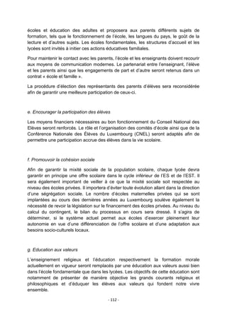 écoles et éducation des adultes et proposera aux parents différents sujets de
formation, tels que le fonctionnement de l‟école, les langues du pays, le goût de la
lecture et d‟autres sujets. Les écoles fondamentales, les structures d‟accueil et les
lycées sont invités à initier ces actions éducatives familiales.
Pour maintenir le contact avec les parents, l‟école et les enseignants doivent recourir
aux moyens de communication modernes. Le partenariat entre l‟enseignant, l‟élève
et les parents ainsi que les engagements de part et d‟autre seront retenus dans un
contrat « école et famille ».
La procédure d‟élection des représentants des parents d‟élèves sera reconsidérée
afin de garantir une meilleure participation de ceux-ci.

e. Encourager la participation des élèves
Les moyens financiers nécessaires au bon fonctionnement du Conseil National des
Elèves seront renforcés. Le rôle et l‟organisation des comités d‟école ainsi que de la
Conférence Nationale des Élèves du Luxembourg (CNEL) seront adaptés afin de
permettre une participation accrue des élèves dans la vie scolaire.

f. Promouvoir la cohésion sociale
Afin de garantir la mixité sociale de la population scolaire, chaque lycée devra
garantir en principe une offre scolaire dans le cycle inférieur de l‟ES et de l‟EST. Il
sera également important de veiller à ce que la mixité sociale soit respectée au
niveau des écoles privées. Il importera d‟éviter toute évolution allant dans la direction
d‟une ségrégation sociale. Le nombre d‟écoles maternelles privées qui se sont
implantées au cours des dernières années au Luxembourg soulève également la
nécessité de revoir la législation sur le financement des écoles privées. Au niveau du
calcul du contingent, le bilan du processus en cours sera dressé. Il s‟agira de
déterminer, si le système actuel permet aux écoles d‟exercer pleinement leur
autonomie en vue d‟une différenciation de l‟offre scolaire et d‟une adaptation aux
besoins socio-culturels locaux.

g. Education aux valeurs
L‟enseignement religieux et l‟éducation respectivement la formation morale
actuellement en vigueur seront remplacés par une éducation aux valeurs aussi bien
dans l‟école fondamentale que dans les lycées. Les objectifs de cette éducation sont
notamment de présenter de manière objective les grands courants religieux et
philosophiques et d‟éduquer les élèves aux valeurs qui fondent notre vivre
ensemble.
- 112 -

 