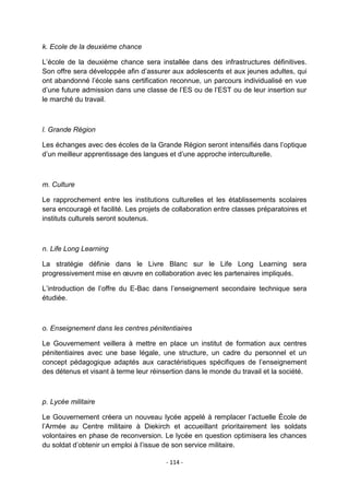 k. Ecole de la deuxième chance
L‟école de la deuxième chance sera installée dans des infrastructures définitives.
Son offre sera développée afin d‟assurer aux adolescents et aux jeunes adultes, qui
ont abandonné l‟école sans certification reconnue, un parcours individualisé en vue
d‟une future admission dans une classe de l‟ES ou de l‟EST ou de leur insertion sur
le marché du travail.

l. Grande Région
Les échanges avec des écoles de la Grande Région seront intensifiés dans l‟optique
d‟un meilleur apprentissage des langues et d‟une approche interculturelle.

m. Culture
Le rapprochement entre les institutions culturelles et les établissements scolaires
sera encouragé et facilité. Les projets de collaboration entre classes préparatoires et
instituts culturels seront soutenus.

n. Life Long Learning
La stratégie définie dans le Livre Blanc sur le Life Long Learning sera
progressivement mise en œuvre en collaboration avec les partenaires impliqués.
L‟introduction de l‟offre du E-Bac dans l‟enseignement secondaire technique sera
étudiée.

o. Enseignement dans les centres pénitentiaires
Le Gouvernement veillera à mettre en place un institut de formation aux centres
pénitentiaires avec une base légale, une structure, un cadre du personnel et un
concept pédagogique adaptés aux caractéristiques spécifiques de l‟enseignement
des détenus et visant à terme leur réinsertion dans le monde du travail et la société.

p. Lycée militaire
Le Gouvernement créera un nouveau lycée appelé à remplacer l‟actuelle École de
l‟Armée au Centre militaire à Diekirch et accueillant prioritairement les soldats
volontaires en phase de reconversion. Le lycée en question optimisera les chances
du soldat d‟obtenir un emploi à l‟issue de son service militaire.
- 114 -

 