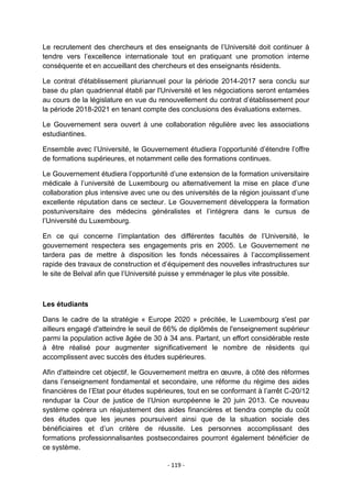 Le recrutement des chercheurs et des enseignants de l‟Université doit continuer à
tendre vers l‟excellence internationale tout en pratiquant une promotion interne
conséquente et en accueillant des chercheurs et des enseignants résidents.
Le contrat d'établissement pluriannuel pour la période 2014-2017 sera conclu sur
base du plan quadriennal établi par l'Université et les négociations seront entamées
au cours de la législature en vue du renouvellement du contrat d‟établissement pour
la période 2018-2021 en tenant compte des conclusions des évaluations externes.
Le Gouvernement sera ouvert à une collaboration régulière avec les associations
estudiantines.
Ensemble avec l‟Université, le Gouvernement étudiera l‟opportunité d‟étendre l‟offre
de formations supérieures, et notamment celle des formations continues.
Le Gouvernement étudiera l‟opportunité d‟une extension de la formation universitaire
médicale à l‟université de Luxembourg ou alternativement la mise en place d‟une
collaboration plus intensive avec une ou des universités de la région jouissant d‟une
excellente réputation dans ce secteur. Le Gouvernement développera la formation
postuniversitaire des médecins généralistes et l‟intégrera dans le cursus de
l‟Université du Luxembourg.
En ce qui concerne l‟implantation des différentes facultés de l‟Université, le
gouvernement respectera ses engagements pris en 2005. Le Gouvernement ne
tardera pas de mettre à disposition les fonds nécessaires à l‟accomplissement
rapide des travaux de construction et d‟équipement des nouvelles infrastructures sur
le site de Belval afin que l‟Université puisse y emménager le plus vite possible.

Les étudiants
Dans le cadre de la stratégie « Europe 2020 » précitée, le Luxembourg s'est par
ailleurs engagé d'atteindre le seuil de 66% de diplômés de l'enseignement supérieur
parmi la population active âgée de 30 à 34 ans. Partant, un effort considérable reste
à être réalisé pour augmenter significativement le nombre de résidents qui
accomplissent avec succès des études supérieures.
Afin d'atteindre cet objectif, le Gouvernement mettra en œuvre, à côté des réformes
dans l‟enseignement fondamental et secondaire, une réforme du régime des aides
financières de l‟Etat pour études supérieures, tout en se conformant à l‟arrêt C-20/12
rendupar la Cour de justice de l‟Union européenne le 20 juin 2013. Ce nouveau
système opérera un réajustement des aides financières et tiendra compte du coût
des études que les jeunes poursuivent ainsi que de la situation sociale des
bénéficiaires et d‟un critère de réussite. Les personnes accomplissant des
formations professionnalisantes postsecondaires pourront également bénéficier de
ce système.
- 119 -

 