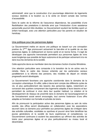 administratif, ainsi que la construction d‟un pourcentage déterminé de logements
sociaux destinés à la location ou à la vente en tenant compte des normes
d‟accessibilité.
Dans le cadre de la réforme de l‟assurance dépendance, les possibilités d‟une
flexibilisation des prestations à domicile ainsi que l‟introduction d‟une assistance
personnelle pourront être étudiées. Le Gouvernement soutient les familles ayant un
enfant handicapé, avec une attention particulière pour les parents en situation de
handicap.

Une politique pour les personnes âgées
Le Gouvernement mettra en œuvre une politique se basant sur une conception
positive du 3ième âge promouvant activement le bien-être et la qualité de vie des
personnes âgées, le vieillissement en bonne santé et en bonne forme. Il s‟agit de
développer une approche transversale permettant aux personnes âgées de vivre
aussi longtemps que possible de façon autonome et de participer activement à la vie
dans tous les domaines de la société.
Cette approche devra se manifester dans les domaines d‟action d‟autres Ministères.
Une attention particulière sera consacrée à la transition de la vie active vers la
retraite. Dans le cadre des travaux entamés par les partenaires sociaux
parallèlement à la réforme des pensions, des modèles de départ en retraite
progressifs seront développés.
Le Gouvernement favorisera une approche coordonnée dans le domaine de la
conception urbanistique. En effet, celle-ci devra tenir compte des différents cycles de
vie, et plus particulièrement des besoins des personnes âgées, notamment en
concevant des quartiers comprenant des logements adaptés à leurs besoins et leur
permettant de continuer à vivre dans leur quartier habituel. La création et le
développement de réseaux de proximité dans le domaine de l‟accompagnement et
de l‟encadrement social seront encouragés, tout comme l‟extension d‟une offre
adaptée en formation non formelle et activités de loisirs.
Afin de promouvoir la participation active des personnes âgées au sein de notre
société, des offres seront développées en collaboration avec les associations
œuvrant dans ce domaine pour permettre aux personnes âgées de s‟intégrer dans
des activités culturelles, sociétales ou sportives et pouvoir ainsi faire bénéficier les
jeunes générations et la société de leurs expériences et compétences. Le
Gouvernement continuera à soutenir les associations qui offriront des activités de
loisirs pour personnes âgées et ce plus particulièrement au niveau local et
décentralisé.

- 124 -

 