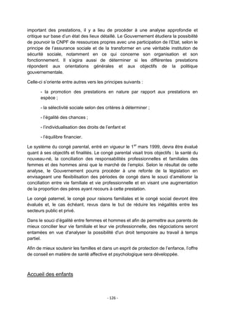 important des prestations, il y a lieu de procéder à une analyse approfondie et
critique sur base d‟un état des lieux détaillé. Le Gouvernement étudiera la possibilité
de pourvoir la CNPF de ressources propres avec une participation de l‟Etat, selon le
principe de l‟assurance sociale et de la transformer en une véritable institution de
sécurité sociale, notamment en ce qui concerne son organisation et son
fonctionnement. Il s‟agira aussi de déterminer si les différentes prestations
répondent aux orientations générales et aux objectifs de la politique
gouvernementale.
Celle-ci s‟oriente entre autres vers les principes suivants :
- la promotion des prestations en nature par rapport aux prestations en
espèce ;
- la sélectivité sociale selon des critères à déterminer ;
- l‟égalité des chances ;
- l‟individualisation des droits de l‟enfant et
- l‟équilibre financier.
Le système du congé parental, entré en vigueur le 1 er mars 1999, devra être évalué
quant à ses objectifs et finalités. Le congé parental visait trois objectifs : la santé du
nouveau-né, la conciliation des responsabilités professionnelles et familiales des
femmes et des hommes ainsi que le marché de l‟emploi. Selon le résultat de cette
analyse, le Gouvernement pourra procéder à une refonte de la législation en
envisageant une flexibilisation des périodes de congé dans le souci d‟améliorer la
conciliation entre vie familiale et vie professionnelle et en visant une augmentation
de la proportion des pères ayant recours à cette prestation.
Le congé paternel, le congé pour raisons familiales et le congé social devront être
évalués et, le cas échéant, revus dans le but de réduire les inégalités entre les
secteurs public et privé.
Dans le souci d‟égalité entre femmes et hommes et afin de permettre aux parents de
mieux concilier leur vie familiale et leur vie professionnelle, des négociations seront
entamées en vue d'analyser la possibilité d'un droit temporaire au travail à temps
partiel.
Afin de mieux soutenir les familles et dans un esprit de protection de l‟enfance, l‟offre
de conseil en matière de santé affective et psychologique sera développée.

Accueil des enfants

- 126 -

 