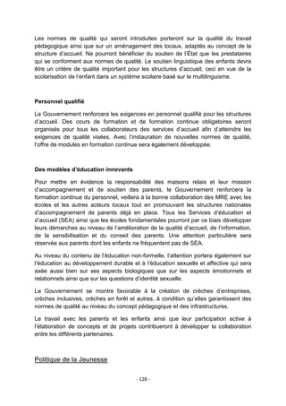Les normes de qualité qui seront introduites porteront sur la qualité du travail
pédagogique ainsi que sur un aménagement des locaux, adaptés au concept de la
structure d‟accueil. Ne pourront bénéficier du soutien de l‟État que les prestataires
qui se conforment aux normes de qualité. Le soutien linguistique des enfants devra
être un critère de qualité important pour les structures d‟accueil, ceci en vue de la
scolarisation de l‟enfant dans un système scolaire basé sur le multilinguisme.

Personnel qualifié
Le Gouvernement renforcera les exigences en personnel qualifié pour les structures
d‟accueil. Des cours de formation et de formation continue obligatoires seront
organisés pour tous les collaborateurs des services d‟accueil afin d‟atteindre les
exigences de qualité visées. Avec l‟instauration de nouvelles normes de qualité,
l‟offre de modules en formation continue sera également développée.

Des modèles d’éducation innovants
Pour mettre en évidence la responsabilité des maisons relais et leur mission
d‟accompagnement et de soutien des parents, le Gouvernement renforcera la
formation continue du personnel, veillera à la bonne collaboration des MRE avec les
écoles et les autres acteurs locaux tout en promouvant les structures nationales
d‟accompagnement de parents déjà en place. Tous les Services d‟éducation et
d‟accueil (SEA) ainsi que les écoles fondamentales pourront par ce biais développer
leurs démarches au niveau de l‟amélioration de la qualité d‟accueil, de l‟information,
de la sensibilisation et du conseil des parents. Une attention particulière sera
réservée aux parents dont les enfants ne fréquentent pas de SEA.
Au niveau du contenu de l‟éducation non-formelle, l‟attention portera également sur
l‟éducation au développement durable et à l‟éducation sexuelle et affective qui sera
axée aussi bien sur ses aspects biologiques que sur les aspects émotionnels et
relationnels ainsi que sur les questions d‟identité sexuelle.
Le Gouvernement se montre favorable à la création de crèches d‟entreprises,
crèches inclusives, crèches en forêt et autres, à condition qu‟elles garantissent des
normes de qualité au niveau du concept pédagogique et des infrastructures.
Le travail avec les parents et les enfants ainsi que leur participation active à
l‟élaboration de concepts et de projets contribueront à développer la collaboration
entre les différents partenaires.

Politique de la Jeunesse
- 128 -

 