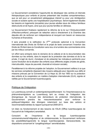 Le Gouvernement considérera l‟opportunité de développer des centres et internats
thérapeutiques pour enfants et jeunes présentant des troubles comportementaux,
que ce soit pour un encadrement pédagogique intensif ou pour une réintégration
sociale et scolaire après une hospitalisation psychiatrique. Seront également étudiés
les besoins en logements (encadrés) pour jeunes adultes issus de milieux familiaux
déstructurés et de foyers, ainsi que pour jeunes familles en détresse.
Le Gouvernement finalisera rapidement la réforme de la loi sur l‟Ombudscomitéfir
d’RechtervumKand, prévoyant de rattacher celui-ci directement à la Chambre des
députés afin de renforcer son indépendance et revoyant son besoin en ressources
humaines et financières.
Il sera procédé à la ratification du 3ième protocole optionnel à la Convention
internationale des Droits de l‟Enfant et le projet de texte concernant l‟insertion des
Droits de l‟Enfant dans la Constitution sera revu à la lumière des commentaires émis
par les milieux concernés.
Un effort sera entrepris dans le domaine de la collecte et de la documentation des
données sur les enfants, dans le respect de la protection des données et de la vie
privée. Il s‟agit de réunir, d‟analyser et de présenter les indicateurs pertinents pour
suivre l'évolution de la situation des enfants sous différents angles (modes de garde,
interculturalité, risque de pauvreté, diversité et inclusion sociale).
Parallèlement à la réforme projetée de l‟adoption, le Gouvernement veillera à ce que
les services compétents disposent des moyens adéquats pour répondre aux défis et
missions prévues par la Convention de La Haye du 29 mai 1993 sur la protection
des enfants et la coopération en matière d‟adoption internationale (CLH), signée et
ratifiée par le Gouvernement luxembourgeois.

Politique de l‟Intégration
Le Luxembourg connaît un soldemigratoirepositifconstant. Vu l‟importanceaccrue du
phénomènemigratoire au Luxembourg tant au niveau de l‟intégration des
étrangersque de l‟accueil des demandeurs de protection internationale, le
Gouvernement
prendra
les
mesuresnécessaires
pour
renforcer
la
politiqued‟intégration des étrangers notamment sur base des actions et
recommandationstirées du rapport quinquennal 2009-2013.
Un bilan du fonctionnement et des besoins de l‟OLAI (Office luxembourgeois de
l‟accueil et de l‟intégration) seraréalisé.
Conscient
de
l‟importance
de
la
langue
luxembourgeoise
commeinstrumentd‟intégration et de cohésionsociale, le Gouvernement renforcera
les possibilitésd‟apprendre la langue luxembourgeoise. Danscecontexte, les
dispositions concernant le “congélinguistique” serontévaluées.
- 131 -

 