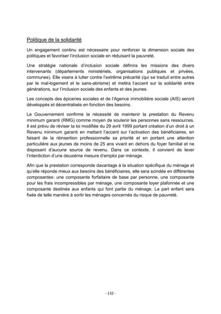 Politique de la solidarité
Un engagement continu est nécessaire pour renforcer la dimension sociale des
politiques et favoriser l‟inclusion sociale en réduisant la pauvreté.
Une stratégie nationale d‟inclusion sociale définira les missions des divers
intervenants (départements ministériels, organisations publiques et privées,
communes). Elle visera à lutter contre l‟extrême précarité (qui se traduit entre autres
par le mal-logement et le sans-abrisme) et mettra l‟accent sur la solidarité entre
générations, sur l‟inclusion sociale des enfants et des jeunes.
Les concepts des épiceries sociales et de l‟Agence immobilière sociale (AIS) seront
développés et décentralisés en fonction des besoins.
Le Gouvernement confirme la nécessité de maintenir la prestation du Revenu
minimum garanti (RMG) comme moyen de soutenir les personnes sans ressources.
Il est prévu de réviser la loi modifiée du 29 avril 1999 portant création d‟un droit à un
Revenu minimum garanti en mettant l‟accent sur l‟activation des bénéficiaires, en
faisant de la réinsertion professionnelle sa priorité et en portant une attention
particulière aux jeunes de moins de 25 ans vivant en dehors du foyer familial et ne
disposant d‟aucune source de revenu. Dans ce contexte, il convient de lever
l‟interdiction d‟une deuxième mesure d‟emploi par ménage.
Afin que la prestation corresponde davantage à la situation spécifique du ménage et
qu‟elle réponde mieux aux besoins des bénéficiaires, elle sera scindée en différentes
composantes: une composante forfaitaire de base par personne, une composante
pour les frais incompressibles par ménage, une composante loyer plafonnée et une
composante destinée aux enfants qui font partie du ménage. La part enfant sera
fixée de telle manière à sortir les ménages concernés du risque de pauvreté.

- 132 -

 