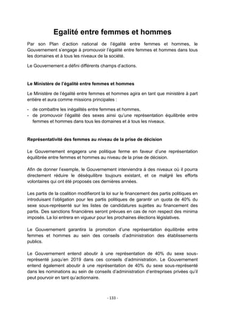 Egalité entre femmes et hommes
Par son Plan d‟action national de l‟égalité entre femmes et hommes, le
Gouvernement s‟engage à promouvoir l‟égalité entre femmes et hommes dans tous
les domaines et à tous les niveaux de la société.
Le Gouvernement a défini différents champs d‟actions.

Le Ministère de l’égalité entre femmes et hommes
Le Ministère de l‟égalité entre femmes et hommes agira en tant que ministère à part
entière et aura comme missions principales :
- de combattre les inégalités entre femmes et hommes,
- de promouvoir l‟égalité des sexes ainsi qu‟une représentation équilibrée entre
femmes et hommes dans tous les domaines et à tous les niveaux.

Représentativité des femmes au niveau de la prise de décision
Le Gouvernement engagera une politique ferme en faveur d‟une représentation
équilibrée entre femmes et hommes au niveau de la prise de décision.
Afin de donner l‟exemple, le Gouvernement interviendra à des niveaux où il pourra
directement réduire le déséquilibre toujours existant, et ce malgré les efforts
volontaires qui ont été proposés ces dernières années.
Les partis de la coalition modifieront la loi sur le financement des partis politiques en
introduisant l‟obligation pour les partis politiques de garantir un quota de 40% du
sexe sous-représenté sur les listes de candidatures sujettes au financement des
partis. Des sanctions financières seront prévues en cas de non respect des minima
imposés. La loi entrera en vigueur pour les prochaines élections législatives.
Le Gouvernement garantira la promotion d‟une représentation équilibrée entre
femmes et hommes au sein des conseils d‟administration des établissements
publics.
Le Gouvernement entend aboutir à une représentation de 40% du sexe sousreprésenté jusqu‟en 2019 dans ces conseils d‟administration. Le Gouvernement
entend également aboutir à une représentation de 40% du sexe sous-représenté
dans les nominations au sein de conseils d‟administration d‟entreprises privées qu‟il
peut pourvoir en tant qu‟actionnaire.

- 133 -

 
