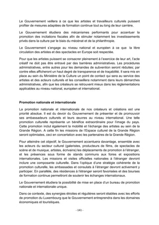 Le Gouvernement veillera à ce que les artistes et travailleurs culturels puissent
profiter de mesures adaptées de formation continue tout au long de leur carrière.
Le Gouvernement étudiera des mécanismes performants pour accentuer la
promotion des incitations fiscales afin de stimuler notamment les investissements
privés dans la culture par le biais du mécénat et de la philanthropie.
Le Gouvernement s‟engage au niveau national et européen à ce que la libre
circulation des artistes et des spectacles en Europe soit respectée.
Pour que les artistes puissent se consacrer pleinement à l‟exercice de leur art, l‟acte
créatif ne doit pas être entravé par des barrières administratives. Les procédures
administratives, entre autres pour les demandes de subvention seront réduites; par
contre elles afficheront un haut degré de transparence et de traçabilité. Il sera mis en
place au sein du Ministère de la Culture un point de contact qui sera au service des
artistes et des acteurs culturels et les conseillera notamment dans leurs démarches
administratives, afin que les créateurs se retrouvent mieux dans les réglementations
applicables au niveau national, européen et international.

Promotion nationale et internationale
La promotion nationale et internationale de nos créateurs et créations est une
priorité absolue. Il est du devoir du Gouvernement de présenter et de promouvoir
ses ambassadeurs culturels et leurs œuvres au niveau international. Une telle
promotion culturelle représente un bénéfice extraordinaire pour l‟image du pays.
Cette promotion inclut également la mobilité et l‟échange des artistes au sein de la
Grande Région. A cette fin les missions de l‟Espace culturel de la Grande Région
seront optimisées, ceci en concertation avec les partenaires de la Grande Région.
Pour atteindre cet objectif, le Gouvernement accentuera davantage, ensemble avec
les acteurs du secteur culturel (galeristes, producteurs de films, de spectacles de
scène et de musique, artistes, écrivains) les déplacements de promotion à l‟étranger,
et les présences sous forme de stands communs aux foires et expositions
internationales. Les missions et visites officielles nationales à l‟étranger devront
inclure une composante culturelle. Dans l‟optique d‟une stratégie cohérente de la
promotion culturelle, les ambassades et consulats à l‟étranger devront activement y
participer. En parallèle, des résidences à l‟étranger seront favorisées et des bourses
de formation continue permettront de soutenir les échanges internationaux.
Le Gouvernement étudiera la possibilité de mise en place d‟un bureau de promotion
nationale et internationale unique.
Dans ce contexte, des synergies étroites et régulières seront établies avec les efforts
de promotion du Luxembourg que le Gouvernement entreprendra dans les domaines
économiques et touristiques.
- 141 -

 
